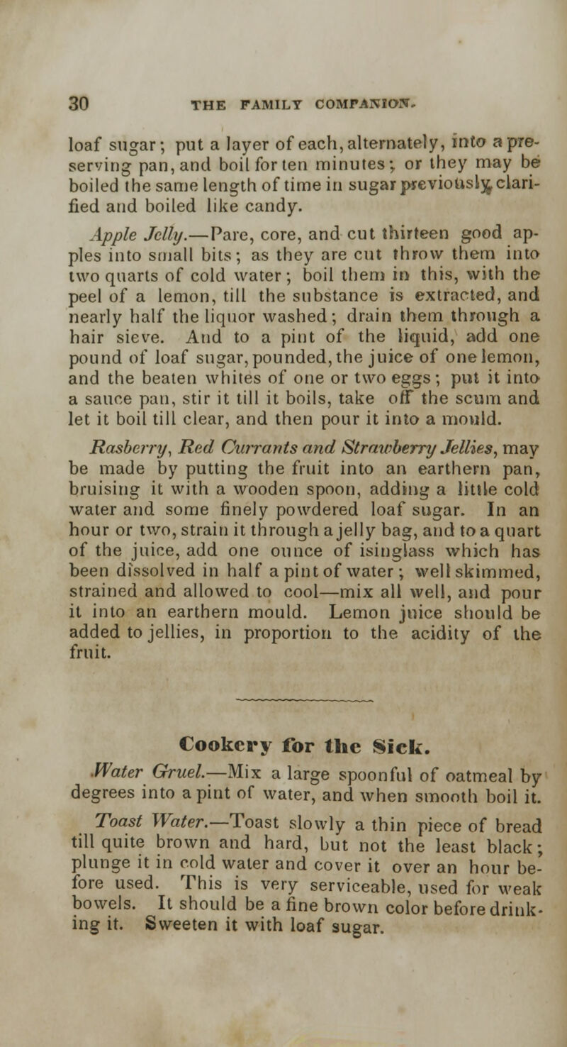 loaf sugar; put a layer of each, alternately, into a pre- serving pan, and boil for ten minutes; or they may be boiled the same length of time in sugar previously clari- fied and boiled like candy. Apple Jelly.—Pare, core, and cut thirteen good ap- ples into small bits; as they are cut throw them into two quarts of cold water; boil them in this, with the peel of a lemon, till the substance is extracted, and nearly half the liquor washed; drain them through a hair sieve. And to a pint of the liquid, add one pound of loaf sugar, pounded, the juice of one lemon, and the beaten whites of one or two eggs; put it into a sauce pan, stir it till it boils, take off the scum and let it boil till clear, and then pour it into a mould. Rasberry, Red Currants and Strawberry Jellies, may be made by putting the fruit into an earthem pan, bruising it with a wooden spoon, adding a little cold water and some finely powdered loaf sugar. In an hour or two, strain it through a jelly bag, and to a quart of the juice, add one ounce of isinglass which has been dissolved in half a pint of water; well skimmed, strained and allowed to cool—mix all well, and pour it into an earthem mould. Lemon juice should be added to jellies, in proportion to the acidity of the fruit. Cookery for the Sick. Water Gruel—Mix a large spoonful of oatmeal by degrees into a pint of water, and when smooth boil it. Toast Water.—Toast slowly a thin piece of bread till quite brown and hard, but not the least black; plunge it in cold water and cover it over an hour be- fore used. This is very serviceable, used for weak bowels. It should be a fine brown color before drink- ing it. Sweeten it with loaf sugar.