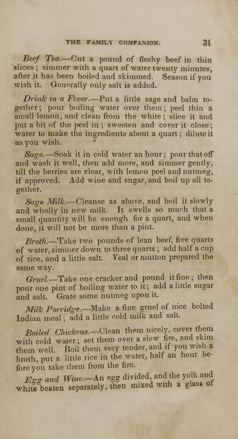 Beef Tea.—Cut a pound of fleshy beef in thin slices ; simmer with a quart of water twenty minutes, after it has been boiled and skimmed. Season if you wish it. Generally only salt is added. Drink in a Fever.—Put a little sage and balm to- gether; pour boiling water over them; peel thin a small lemon, and clean from the white; slice it and put a bit of the peel in ; sweeten and cover it close; water to make the ingredients about a quart; dilute it as you wish. Sago.—Soak it in cold water an hour; pour that off and wash it well, then add more, and simmer gently, till the berries are clear, with lemon peel and nutmeg, if approved. Add wine and sugar, and boil up all to- gether. Sago Milk.—Cleanse as above, and boil it slowly and wholly in new milk. It swells so much that a small quantity will be enough for a quart, and when done, it will not be more than a pint. Broth.—Take two pounds of lean beef, five quarts of water, simmer down to three quarts ; add half a cup of rice, and a little salt. Veal or mutton prepared the same way. Gruel.—Take one cracker and pound it fine ; then pour one pint of boiling water to it; add a little sugar and salt. Grate some nutmeg upon it. Milk Porridge.—Make a fine gruel of nice bolted Indian meal; add a little cold milk and salt. Boiled Chickens.—Clean them nicely, cover them with cold water; set them over a slow fire, and skim them well. Boil them very tender, and if you wish a broth, put a little rice in the water, half an hour be- fore you take them from the fire. E<rg and Wine.-kn egg divided and the yolk and white beaten separately, then mixed with a glass of