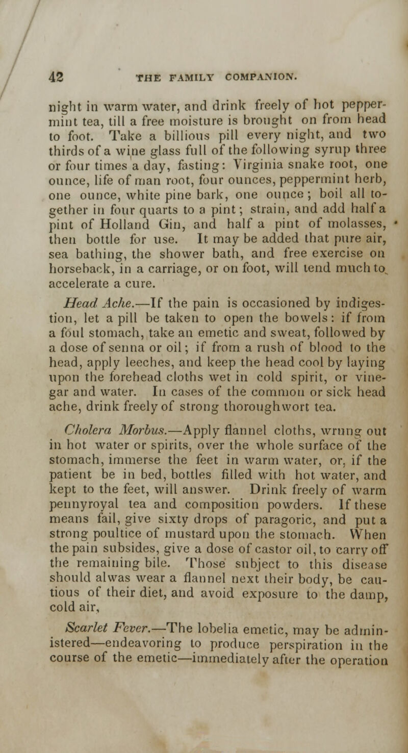 night in warm water, and drink freely of hot pepper- mint tea, till a free moisture is brought on from head to foot. Take a billions pill every night, and two thirds of a wine glass full of the following syrup three or four times a day, fasting: Virginia snake root, one ounce, life of man root, four ounces, peppermint herb, one ounce, white pine bark, one ounce; boil all to- gether in four quarts to a pint; strain, and add half a pint of Holland Gin, and half a pint of molasses, then bottle for use. It may be added that pure air, sea bathing, the shower bath, and free exercise on horseback, in a carriage, or on foot, will tend much to accelerate a cure. Head Ache.—If the pain is occasioned by indiges- tion, let a pill be taken to open the bowels: if from a foul stomach, take an emetic and sweat, followed by a dose of senna or oil; if from a rush of blood to the head, apply leeches, and keep the head cool by laying upon the forehead cloths wet in cold spirit, or vine- gar and water. In cases of the common or sick head ache, drink freely of strong thoroughwort tea. Cholera Morbus.—Apply flannel cloths, wrung out in hot water or spirits, over the whole surface of the stomach, immerse the feet in warm water, or. if the patient be in bed, bottles filled with hot water, and kept to the feet, will answer. Drink freely of warm pennyroyal tea and composition powders. If these means fail, give sixty drops of paragoric, and put a strong poultice of mustard upon the stomach. When the pain subsides, give a dose of castor oil, to carry off the remaining bile. Those subject to this disease should alwas wear a flannel next their body, be cau- tious of their diet, and avoid exposure to the damp, cold air, Scarlet Fever.— The lobelia emetic, may he admin- istered—endeavoring to produce perspiration in the course of the emetic—immediately after the operation