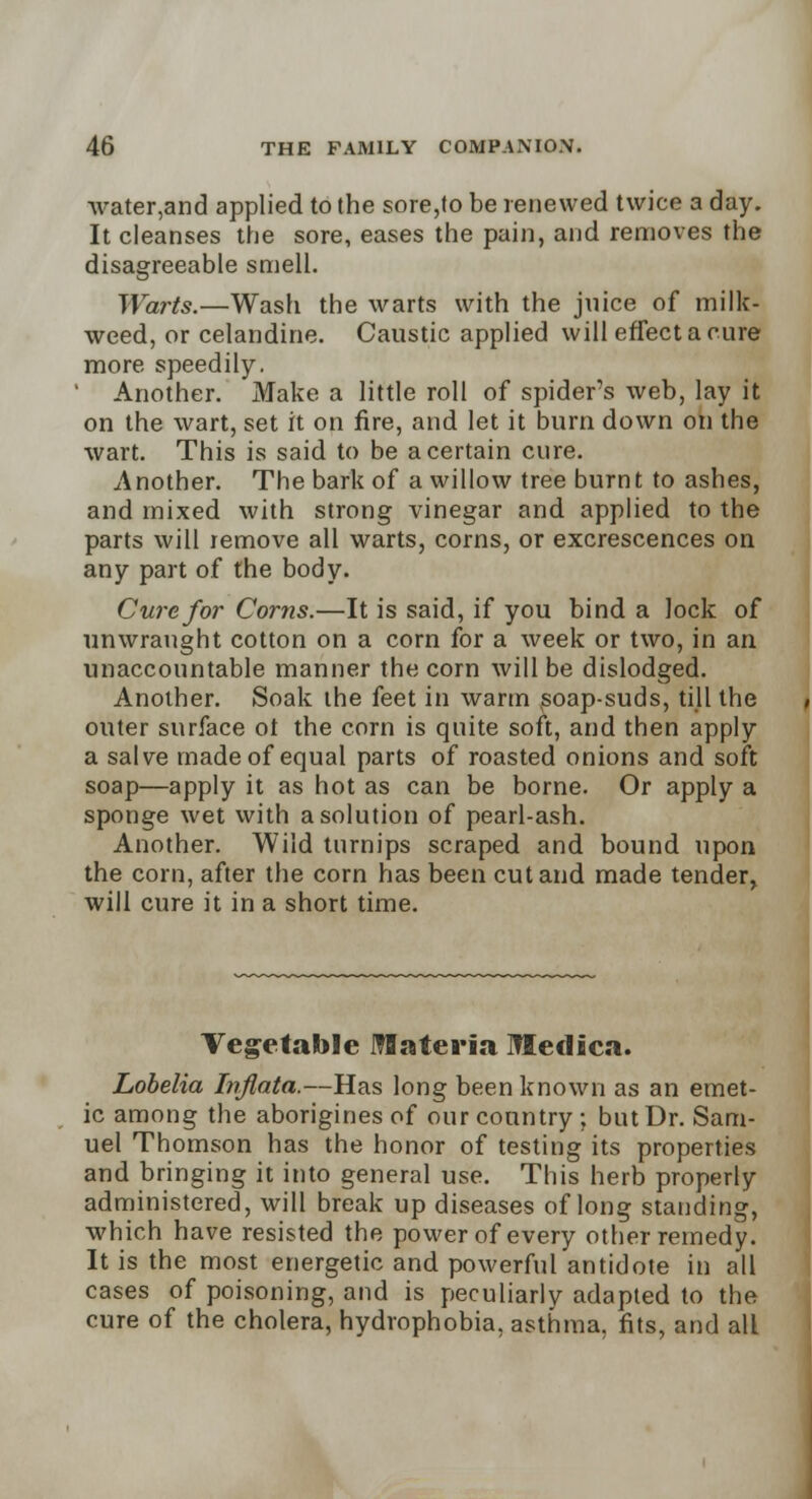 water,and applied to the sore,to be renewed twice a day. It cleanses the sore, eases the pain, and removes the disagreeable smell. Warts.—Wash the warts with the juice of milk- weed, or celandine. Caustic applied will effect a cure more speedily. ' Another. Make a little roll of spiders web, lay it on the wart, set it on fire, and let it burn down on the wart. This is said to be a certain cure. Another. The bark of a willow tree burnt to ashes, and mixed with strong vinegar and applied to the parts will remove all warts, corns, or excrescences on any part of the body. Cure for Corns.—It is said, if you bind a lock of unwraught cotton on a corn for a week or two, in an unaccountable manner the corn will be dislodged. Another. Soak the feet in warm ^soap-suds, till the outer surface ot the corn is quite soft, and then apply a salve made of equal parts of roasted onions and soft soap—apply it as hot as can be borne. Or apply a sponge wet with a solution of pearl-ash. Another. Wild turnips scraped and bound upon the corn, after the corn has been cut and made tender, will cure it in a short time. Vegetable Materia Medica. Lobelia Inflata.—Has long been known as an emet- ic among the aborigines of our country ; but Dr. Sam- uel Thomson has the honor of testing its properties and bringing it into general use. This herb properly administered, will break up diseases of long standing, which have resisted the power of every other remedy. It is the most energetic and powerful antidote in all cases of poisoning, and is peculiarly adapted to the cure of the cholera, hydrophobia, asthma, fits, and all