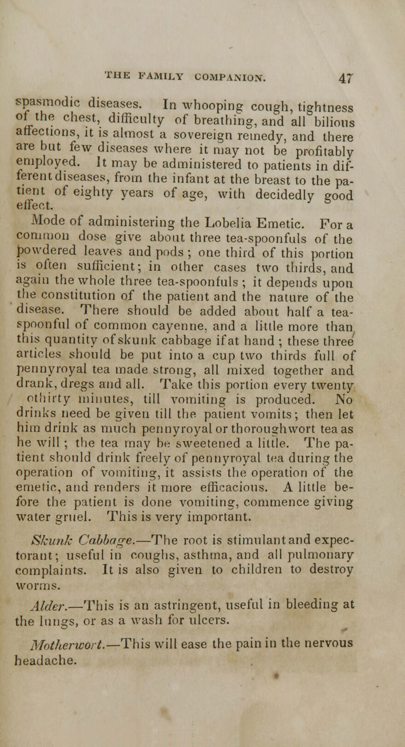 spasmodic diseases. In whooping cough, tightness of the chest, difficulty of breathing, and all bilious affections, it is almost a sovereign remedy, and there are but few diseases where it may not be profitably employed. It may be administered to patients in dif- ferent diseases, from the infant at the breast to the pa- tient of eighty years of age, with decidedly eood effect. Mode of administering the Lobelia Emetic. For a common dose give about three tea-spoonfuls of the powdered leaves and pods ; one third of this portion is often sufficient; in other cases two thirds, and again the whole three tea-spoonfuls ; it depends upon the constitution of the patient and the nature of the disease. There should be added about half a tea- spoonful of common cayenne, and a little more than this quantity of skunk cabbage if at hand ; these three articles should be put into a cup two thirds full of pennyroyal tea made strong, all mixed together and drank, dregs and all. Take this portion every twenty othirty minutes, till vomiting is produced. No drinks need be given till the patient vomits; then let him drink as much pennyroyal or thoroughwort tea as he will ; the tea may be sweetened a little. The pa- tient should drink freely of pennyroyal tea during the operation of vomiting, it assists the operation of the emetic, and renders it more efficacious. A little be- fore the patient is done vomiting, commence giving water gruel. This is very important. Skunk Cabbage.—The root is stimulant and expec- torant; useful in coughs, asthma, and all pulmonary complaints. It is also given to children to destroy worms. Alder.—This is an astringent, useful in bleeding at the lungs, or as a wash for ulcers. Motherwort.—This will ease the pain in the nervous headache.