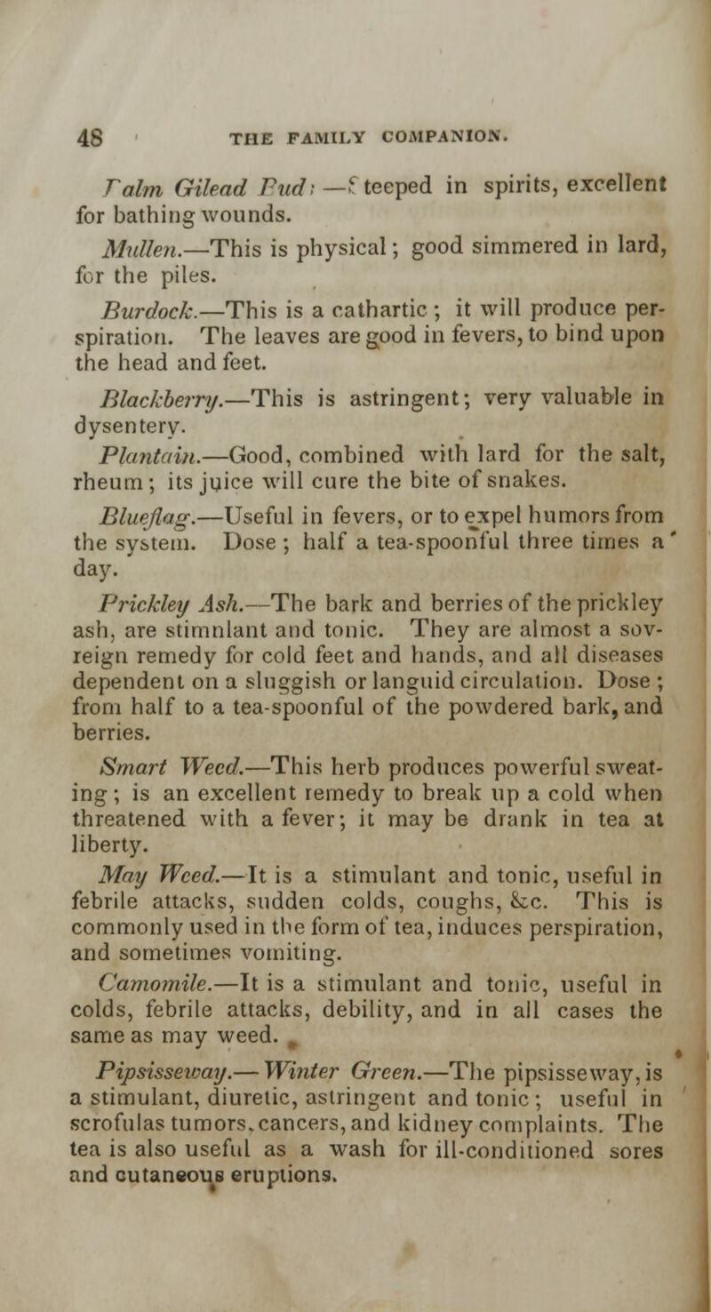 Talm Gilead Pud; — £ teeped in spirits, excellent for bathing wounds. Mullen.—This is physical; good simmered in lard, for the piles. Burdock.—This is a cathartic ; it will produce per- spiration. The leaves are good in fevers, to bind upon the head and feet. Blackberry.—This is astringent; very valuable in dysentery. Plantain.—Good, combined with lard for the salt, rheum; its juice will cure the bite of snakes. Bluejlag.—Useful in fevers, or to expel humors from the system. Dose ; half a tea-spoonful three times a ' day. Prickley Ash.—The bark and berries of the prickley ash, are stimnlant and tonic. They are almost a sov- reign remedy for cold feet and hands, and alt diseases dependent on a sluggish or languid circulation. Dose ; from half to a tea-spoonful of the powdered bark, and berries. Smart Weed.—This herb produces powerful sweat- ing ; is an excellent remedy to break up a cold when threatened with a fever; it may be drank in tea at liberty. May Weed.—It is a stimulant and tonic, useful in febrile attacks, sudden colds, coughs, &c. This is commonly used in the form of tea, induces perspiration, and sometimes vomiting. Camomile.—It is a stimulant and tonic, useful in colds, febrile attacks, debility, and in all cases the same as may weed. i Pipsisseway.— Winter Green.—The pipsisseway,is a stimulant, diuretic, astringent and tonic ; useful in scrofulas tumors.cancers, and kidney complaints. The tea is also useful as a wash for ill-conditioned sores and cutaneous eruptions.