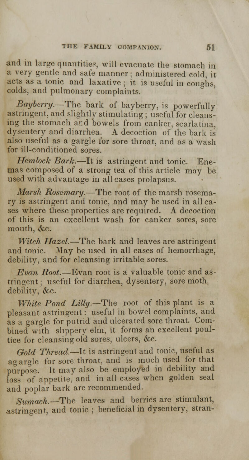 and in large quantities, will evacuate the stomach in a very gentle and safe manner; administered cold, it acts as a tonic and laxative ; it is useful in coughs, colds, and pulmonary complaints. Bayberry.—The bark of bayberry, is powerfully astringent, and slightly stimulating; useful for cleans- ing the stomach ar.d bowels from canker, scarlatina, dysentery and diarrhea. A decoction of the bark is also useful as a gargle for sore throat, and as a wash for ill-conditioned sores. Hemlock Bark.—It is astringent and tonic. Ene- mas composed of a strong tea of this article may be used with advantage in all cases prolapsus. Marsh Rosemary.—The root of the marsh rosema- ry is astringent and tonic, and may be used in all ca- ses where these properties are required. A decoction of this is an excellent wash for canker sores, sore mouth, &c. Witch Hazel.—The bark and leaves are astringent and tonic. May be used in all cases of hemorrhage, debility, and for cleansing irritable sores. Evan Root.—Evan root is a valuable tonic and as- tringent ; useful for diarrhea, dysentery, sore moth, debility, <fcc. White Pond Lilly.—The root of this plant is a pleasant astringent: useful in bowel complaints, and as a gargle for putrid and ulcerated sore throat. Com- bined with slippery elm, it forms an excellent poul- tice for cleansing old sores, ulcers, &c. Gold Thread.—It is astringent and tonic, useful as agargle for sore throat, and is much used for that purpose. It may also be employed in debility and loss of appetite, and in all cases when golden seal and poplar bark are recommended. Sumach.—The leaves and berries are stimulant, astringent, and tonic ; beneficial in dysentery, stran-