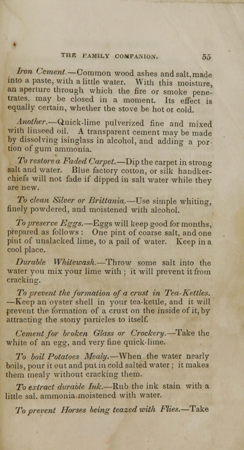 Iron Cement.—Common wood ashes andsalt,made into a paste, with a little water. With this moisture, an aperture through which the fire or smoke pene- trates, may be closed in a moment. Its effect is equally certain, whether the stove be hot or cold. Another.—Q.uick-lime pulverized fine and mixed with linseed oil. A transparent cement may be made by dissolving isinglass in alcohol, and adding a por • tion of gum ammonia. To restore a Faded Carpet.—Dip the carpet in strong salt and water. Blue factory cotton, or silk handker- chiefs will not fade if dipped in salt water while they are new. To clean Silver or Brittania.—Use simple whiting, finely powdered, and moistened with alcohol. To preserve Eggs.—Eggs will keep good for months, prepared as follows : One pint of coarse salt, and one pint of unslacked lime, to a pail of water. Keep in a cool place. Durable Whitewash.—Throw some salt into the water you mix your lime with ; it will prevent it from cracking. To prevent the formation of a crust in Tea-Kettles. —Keep an oyster shell in your tea-kettle, and it will prevent the formation of a crust on the inside of it, by attracting the stony particles to itself. Cement for broken Glass or Crockery.—Take the white of an egg, and very fine quick-lime. To boil Potatoes Mealy.—When the water nearly boils, pour it out and put in cold salted water ; it makes them mealy without cracking them. To extract durable Ink.—Rub the ink stain with a little sal. ammonia moistened with water. To prevent Horses being teazed with Flies.—Take