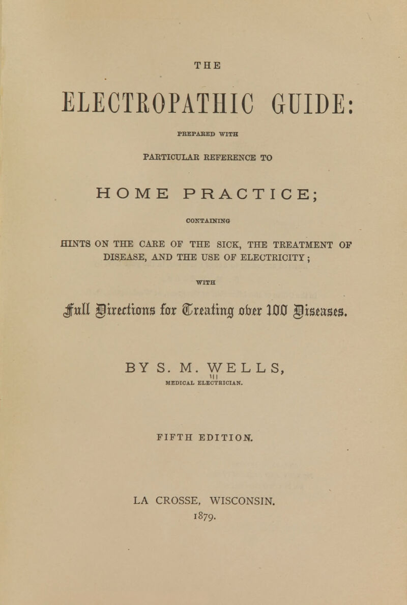 THE ELECTROPATHIC GUIDE: PREPARED WITH PARTICULAR REFERENCE TO HOME PRACTICE; CONTAINING HINTS ON THE CARE OF THE SICK, THE TREATMENT OP DISEASE, AND THE USE OF ELECTRICITY; JfwII gtnrfiotts for f&xmimQ obn 100 <§wmm. BY S. M. WE L L S, MEDICAL ELECTRICIAN. FIFTH EDITION. LA CROSSE, WISCONSIN.