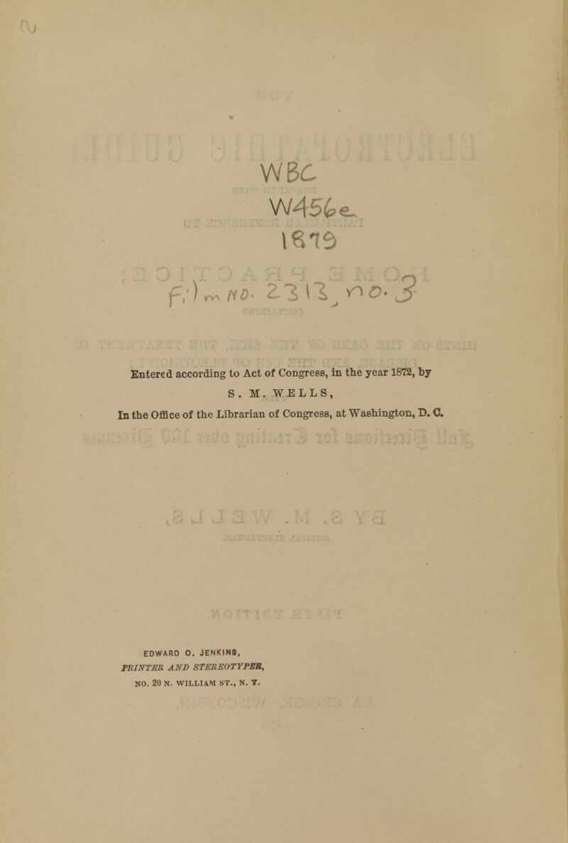 WB6 f,)rv no- 'Z1\\^o-3 Entered according to Act of Congress, in the year 1872, by S. M. WELLS, In the Office of the Librarian of Congress, at Washington, D. C. EDWARD O. JENKIN9, PRINTER AND STEREOTYPES, NO. 20 N. WILLIAM ST., N. T.