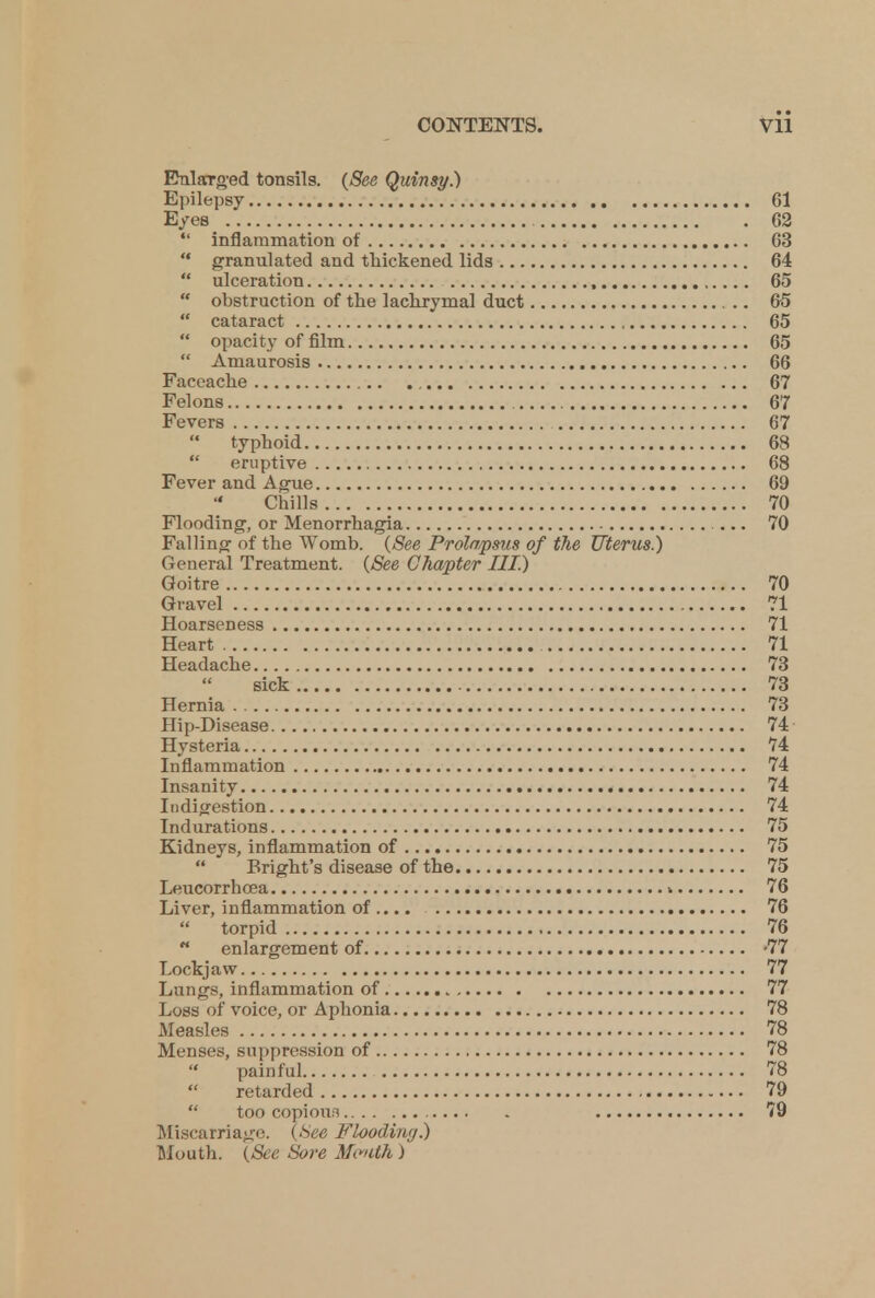 Enlarged tonsils. (See Quinsy.) Epilepsy 61 Eyes 62  inflammation of 63  granulated and thickened lids 64  ulceration , 65  obstruction of the lachrymal duct 65  cataract 65  opacity of film 65  Amaurosis 66 Faceache 67 Felons 67 Fevers 67  typhoid 68  eruptive 68 Fever and Ague 69 Chills 70 Flooding, or Menorrhagia 70 Falling of the Womb. (See Prolo/psus of the Uterus.) General Treatment. (See Chapter III.) Goitre 70 Gravel 71 Hoarseness 71 Heart 71 Headache 73 sick 73 Hernia 73 Hip-Disease 74 Hysteria 74 Inflammation 74 Insanity 74 Indigestion 74 Indurations 75 Kidneys, inflammation of 75  Bright's disease of the 75 Leucorrhcea v 76 Liver, inflammation of 76  torpid 76  enlargement of -77 Lockjaw 77 Lungs, inflammation of 77 Loss of voice, or Aphonia 78 Measles 78 Menses, suppression of 78  painful 78  retarded 79  too copiom 79 Miscarriage. (See Flooding.) Mouth. (See Sore Mwith)