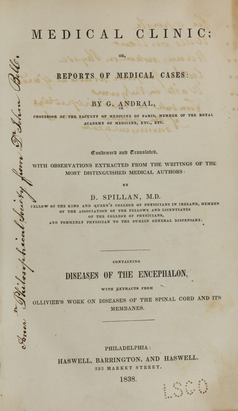 3 MEDICAL CLINIC; REPORTS OF MEDICAL CASES BY G. ANDRAL, III PROFESSOR OF THE FACULTY OF MEDICINE OF PARIS, MEMBER OF THE HOYAL ACADEMY OF MEDICINE, ETC., ETC. (EotrtJenseTi attti EranslateH, J WITH OBSERVATIONS EXTRACTED FROM THE WRITINGS OF THE ^\3 MOST DISTINGUISHED MEDICAL AUTHORS: D. SPILLAN, M.D. ^ FELLOW OF THE KING AND Q.UEEn's COLLEGE OF PHYSICIANS IN IRELAND, MEMBER £ OF THE ASSOCIATION OF THE FELLOWS AND LICENTIATES OF THE COLLEGE OF PHYSICIANS, AND FORMERLY PHYSICIAN TO THE DUBLIN GENERAL DISPENSARY. M s K CONTAINING DISEASES OF THE ENCEPHALON, V> WITH EXTRACTS FROM % OLLIVIER'S WORK ON DISEASES OF THE SPINAL CORD AND ITS k J MEMBANES. s PHILADELPHIA: HASWELL, BARRINGTON, AND HASWELL, 293 MARKET STREET. 1838. . .% : •*.' : * : •