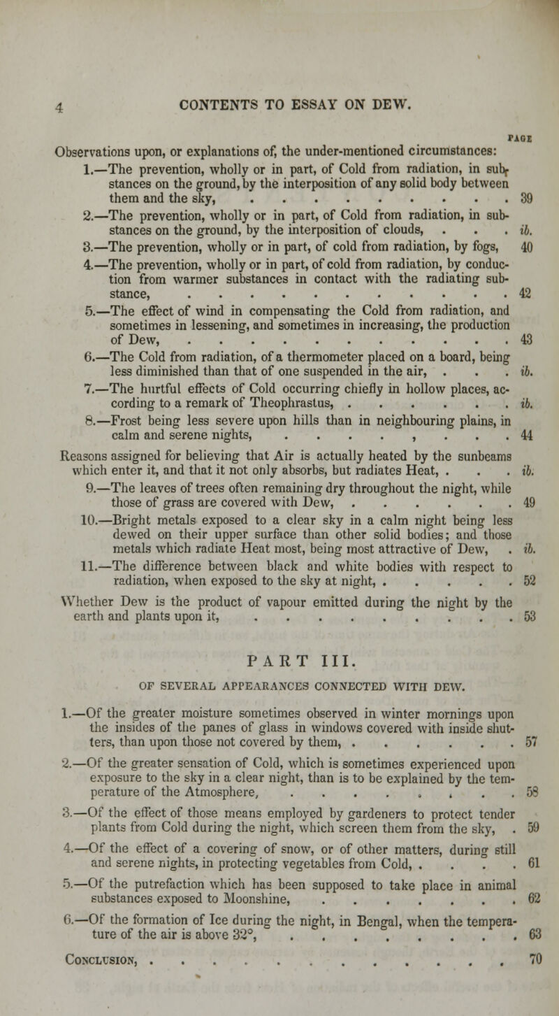 PAOE Observations upon, or explanations of, the under-mentioned circumstances: 1.—The prevention, wholly or in part, of Cold from radiation, in subf stances on the ground, by the interposition of any solid body between them and the sky, 39 2.—The prevention, wholly or in part, of Cold from radiation, in sub- stances on the ground, by the interposition of clouds, . . . ib. 3.—The prevention, wholly or in part, of cold from radiation, by fogs, 40 4.—The prevention, wholly or in part, of cold from radiation, by conduc- tion from warmer substances in contact with the radiating sub- stance, 42 5.—The effect of wind in compensating the Cold from radiation, and sometimes in lessening, and sometimes in increasing, the production of Dew, 43 6.—The Cold from radiation, of a thermometer placed on a board, being less diminished than that of one suspended in the air, . . . ib. 7.—The hurtful effects of Cold occurring chiefly in hollow places, ac- cording to a remark of Theophrastus, ib. 8.—Frost being less severe upon hills than in neighbouring plains, in calm and serene nights, ........ 44 Reasons assigned for believing that Air is actually heated by the sunbeams which enter it, and that it not only absorbs, but radiates Heat, . . . ib. 9.—The leaves of trees often remaining dry throughout the night, while those of grass are covered with Dew, 49 10.—Bright metals exposed to a clear sky in a calm night being less dewed on their upper surface than other solid bodies; and those metals which radiate Heat most, being most attractive of Dew, . ib. 11.—The difference between black and white bodies with respect to radiation, when exposed to the sky at night, 52 Whether Dew is the product of vapour emitted during the night by the earth and plants upon it, 53 PART III. OF SEVERAL APPEARANCES CONNECTED WITH DEW. 1.—Of the greater moisture sometimes observed in winter mornings upon the insides of the panes of glass in windows covered with inside shut- ters, than upon those not covered by them, 57 2.—Of the greater sensation of Cold, which is sometimes experienced upon exposure to the sky in a clear night, than is to be explained by the tem- perature of the Atmosphere, » . . 58 3.—Of the effect of those means employed by gardeners to protect tender plants from Cold during the night, which screen them from the sky, . 59 4.—Of the effect of a covering of snow, or of other matters, during still and serene nights, in protecting vegetables from Cold, . . . .61 5.—Of the putrefaction which has been supposed to take place in animal substances exposed to Moonshine, 62 6.—Of the formation of Ice during the night, in Bengal, when the tempera- ture of the air is above 32°, 63 Conclusion, 70