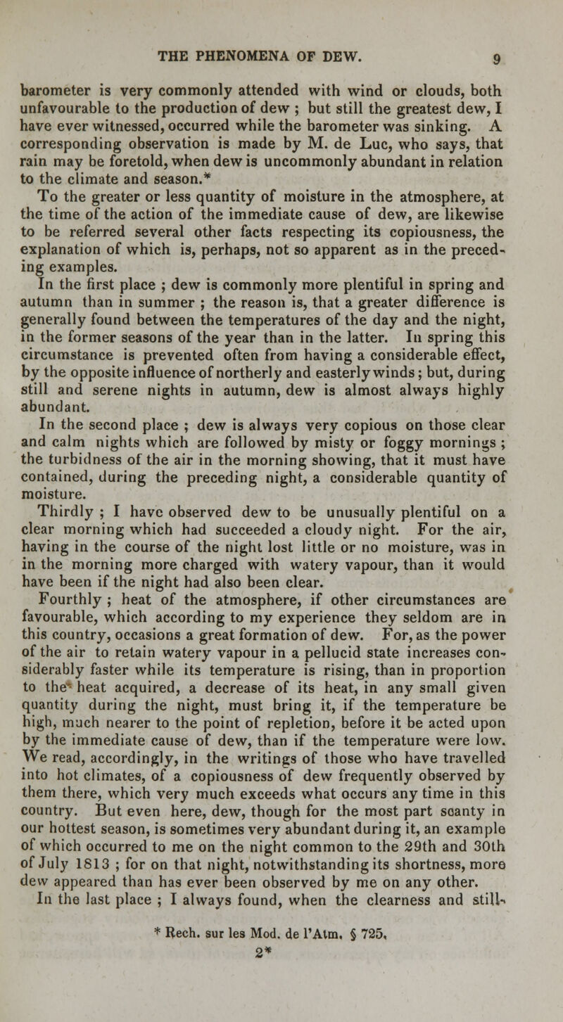 barometer is very commonly attended with wind or clouds, both unfavourable to the production of dew ; but still the greatest dew, I have ever witnessed, occurred while the barometer was sinking. A corresponding observation is made by M. de Luc, who says, that rain may be foretold, when dew is uncommonly abundant in relation to the climate and season.* To the greater or less quantity of moisture in the atmosphere, at the time of the action of the immediate cause of dew, are likewise to be referred several other facts respecting its copiousness, the explanation of which is, perhaps, not so apparent as in the preced- ing examples. In the first place ; dew is commonly more plentiful in spring and autumn than in summer ; the reason is, that a greater difference is generally found between the temperatures of the day and the night, in the former seasons of the year than in the latter. In spring this circumstance is prevented often from having a considerable effect, by the opposite influence of northerly and easterly winds; but, during still and serene nights in autumn, dew is almost always highly abundant. In the second place ; dew is always very copious on those clear and calm nights which are followed by misty or foggy mornings ; the turbidness of the air in the morning showing, that it must have contained, during the preceding night, a considerable quantity of moisture. Thirdly ; I have observed dew to be unusually plentiful on a clear morning which had succeeded a cloudy night. For the air, having in the course of the night lost little or no moisture, was in in the morning more charged with watery vapour, than it would have been if the night had also been clear. Fourthly ; heat of the atmosphere, if other circumstances are favourable, which according to my experience they seldom are in this country, occasions a great formation of dew. For, as the power of the air to retain watery vapour in a pellucid state increases con- siderably faster while its temperature is rising, than in proportion to the* heat acquired, a decrease of its heat, in any small given quantity during the night, must bring it, if the temperature be high, much nearer to the point of repletion, before it be acted upon by the immediate cause of dew, than if the temperature were low. We read, accordingly, in the writings of those who have travelled into hot climates, of a copiousness of dew frequently observed by them there, which very much exceeds what occurs any time in this country. But even here, dew, though for the most part scanty in our hottest season, is sometimes very abundant during it, an example of which occurred to me on the night common to the 29th and 30th of July 1813 ; for on that night, notwithstanding its shortness, more dew appeared than has ever been observed by me on any other. In the last place ; I always found, when the clearness and still-* * Rech. sur les Mod. de l'Atm. § 725, 2*