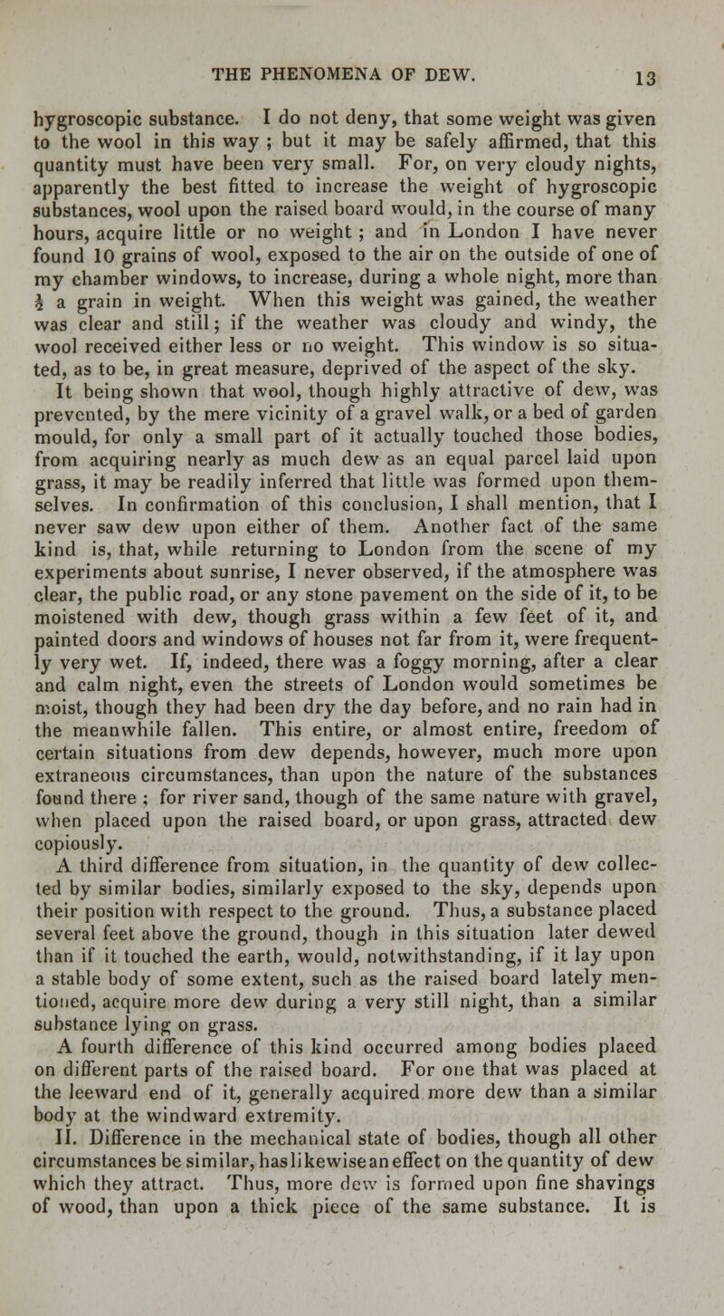 hygroscopic substance. I do not deny, that some weight was given to the wool in this way ; but it may be safely affirmed, that this quantity must have been very small. For, on very cloudy nights, apparently the best fitted to increase the weight of hygroscopic substances, wool upon the raised board would, in the course of many hours, acquire little or no weight; and in London I have never found 10 grains of wool, exposed to the air on the outside of one of my chamber windows, to increase, during a whole night, more than h a grain in weight. When this weight was gained, the weather was clear and still; if the weather was cloudy and windy, the wool received either less or no weight. This window is so situa- ted, as to be, in great measure, deprived of the aspect of the sky. It being shown that wool, though highly attractive of dew, was prevented, by the mere vicinity of a gravel walk, or a bed of garden mould, for only a small part of it actually touched those bodies, from acquiring nearly as much dew as an equal parcel laid upon grass, it may be readily inferred that little was formed upon them- selves. In confirmation of this conclusion, I shall mention, that I never saw dew upon either of them. Another fact of the same kind is, that, while returning to London from the scene of my experiments about sunrise, I never observed, if the atmosphere was clear, the public road, or any stone pavement on the side of it, to be moistened with dew, though grass within a few feet of it, and painted doors and windows of houses not far from it, were frequent- ly very wet. If, indeed, there was a foggy morning, after a clear and calm night, even the streets of London would sometimes be moist, though they had been dry the day before, and no rain had in the meanwhile fallen. This entire, or almost entire, freedom of certain situations from dew depends, however, much more upon extraneous circumstances, than upon the nature of the substances found there ; for river sand, though of the same nature with gravel, when placed upon the raised board, or upon grass, attracted dew copiously. A third difference from situation, in the quantity of dew collec- ted by similar bodies, similarly exposed to the sky, depends upon their position with respect to the ground. Thus, a substance placed several feet above the ground, though in this situation later dewed than if it touched the earth, would, notwithstanding, if it lay upon a stable body of some extent, such as the raised board lately men- tioned, acquire more dew during a very still night, than a similar substance lying on grass. A fourth difference of this kind occurred among bodies placed on different parts of the raised board. For one that was placed at the leeward end of it, generally acquired more dew than a similar body at the windward extremity. II. Difference in the mechanical state of bodies, though all other circumstances be similar, haslikewiseaneffect on the quantity of dew which they attract. Thus, more dew is formed upon fine shavings of wood, than upon a thick piece of the same substance. It is