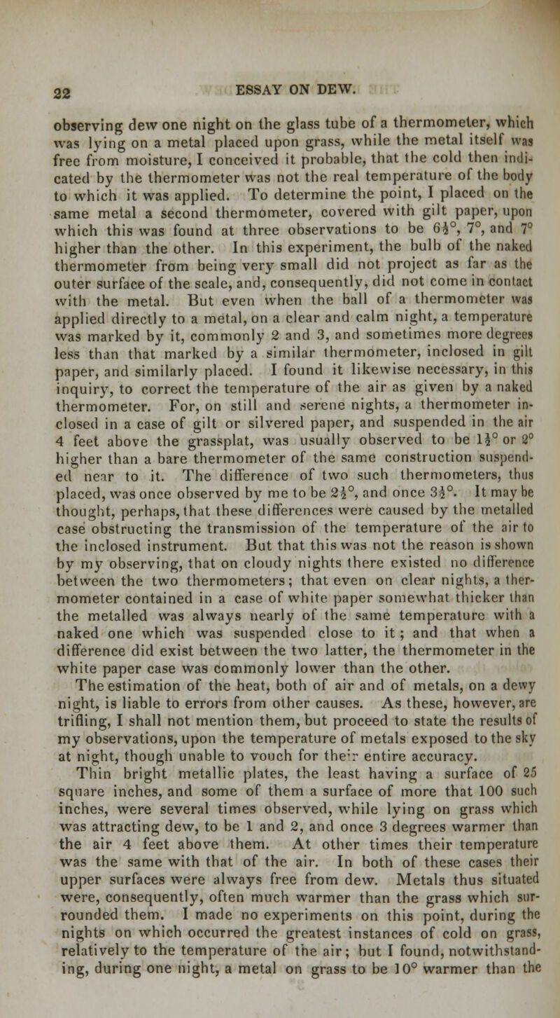 observing dew one night on the glass tube of a thermometer, which was lying on a metal placed upon grass, while the metal itself was free from moisture, I conceived it probable, that the cold then indi- cated by the thermometer was not the real temperature of the body to which it was applied. To determine the point, I placed on the same metal a second thermometer, covered with gilt paper, upon which this was found at three observations to be 6£°, 7°, and 7° higher than the other. In this experiment, the bulb of the naked thermometer from being very small did not project as far as the outer surface of the scale, and, consequently, did not come in contact with the metal. But even when the ball of a thermometer was applied directly to a metal, on a clear and calm night, a temperature was marked by it, commonly 2 and 3, and sometimes more degrees less than that marked by a similar thermometer, inclosed in gilt paper, and similarly placed. I found it likewise necessary, in this inquiry, to correct the temperature of the air as given by a naked thermometer. For, on still and serene nights, a thermometer in- closed in a case of gilt or silvered paper, and suspended in the air 4 feet above the grassplat, was usually observed to be l\° or 2° higher than a bare thermometer of the same construction suspend- ed near to it. The difference of two such thermometers, thus placed, was once observed by me to be 2h°, and once 35°- It may he thought, perhaps, that these differences were caused by the metalled case obstructing the transmission of the temperature of the air to the inclosed instrument. But that this was not the reason is shown by my observing, that on cloudy nights there existed no difference between the two thermometers; that even on clear nights, a ther- mometer contained in a case of white paper somewhat thicker than the metalled was always nearly of the same temperature with a naked one which was suspended close to it; and that when a difference did exist between the two latter, the thermometer in the white paper case was commonly lower than the other. The estimation of the heat, both of air and of metals, on a dewy night, is liable to errors from other causes. As these, however, are trifling, I shall not mention them, but proceed to state the results of my observations, upon the temperature of metals exposed to the sky at night, though unable to vouch for the*r entire accuracy. Thin bright metallic plates, the least having a surface of 25 square inches, and some of them a surface of more that 100 such inches, were several times observed, while lying on grass which was attracting dew, to be 1 and 2, and once 3 degrees warmer than the air 4 feet above them. At other times their temperature was the same with that of the air. In both of these cases their upper surfaces were always free from dew. Metals thus situated were, consequently, often much warmer than the grass which sur- rounded them. I made no experiments on this point, during the nights on which occurred the greatest instances of cold on grass, relatively to the temperature of the air; but I found, notwithstand- ing, during one night, a metal on grass to be 10° warmer than the