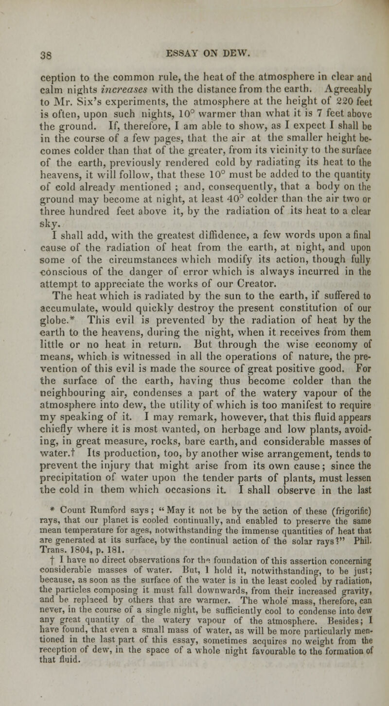 ception to the common rule, the heat of the atmosphere in clear and calm nights increases with the distance from the earth. Agreeably to Mr. Six's experiments, the atmosphere at the height of 220 feet is often, upon such nights, 10° warmer than what it is 7 feet above the ground. If, therefore, I am able to show, as I expect I shall be in the course of a few pages, that the air at the smaller height be- comes colder than that of the greater, from its vicinity to the surface of the earth, previously rendered cold by radiating its heat to the heavens, it will follow, that these 10° must be added to the quantity of cold already mentioned ; and, consequently, that a body on the ground may become at night, at least 40° colder than the air two or three hundred feet above it, by the radiation of its heat to a clear sky. I shall add, with the greatest diffidence, a few words upon a final cause of the radiation of heat from the earth, at night, and upon some of the circumstances which modify its action, though fully conscious of the danger of error which is always incurred in the attempt to appreciate the works of our Creator. The heat which is radiated by the sun to the earth, if suffered to accumulate, would quickly destroy the present constitution of our globe.* This evil is prevented by the radiation of heat by the earth to the heavens, during the night, when it receives from them little or no heat in return. But through the wise economy of means, which is witnessed in all the operations of nature, the pre- vention of this evil is made the source of great positive good. For the surface of the earth, having thus become colder than the neighbouring air, condenses a part of the watery vapour of the atmosphere into dew, the utility of which is too manifest to require my speaking of it. I may remark, however, that this fluid appears chiefly where it is most wanted, on herbage and low plants, avoid- ing, in great measure, rocks, bare earth, and considerable masses of water.t Its production, too, by another wise arrangement, tends to prevent the injury that might arise from its own cause; since the precipitation of water upon the tender parts of plants, must lessen the cold in them which occasions it. I shall observe in the last * Count Rumford says;  May it not be by the action of these (frigorific) rays, that our planet is cooled continually, and enabled to preserve the same mean temperature for ages, notwithstanding the immense quantities of heat that are generated at its surface, by the continual action of the solar rays'? Phil. Trans. 1804, p. 181. f I have no direct observations for the foundation of this assertion concerning considerable masses of water. But, 1 hold it, notwithstanding, to be just; because, as soon as the surface of the water is in the least cooled by radiation, the particles composing it must fall downwards, from their increased gravity, and be replaced by others that are warmer. The whole mass, therefore, can never, in the course of a single night, be sufficiently cool to condense into dew any great quantity of the watery vapour of the atmosphere. Besides; I have found, that even a small mass of water, as will be more particularly men- tioned in the last part of this essay, sometimes acquires no weight from the reception of dew, in the space of a whole night favourable to the formation of that fluid.