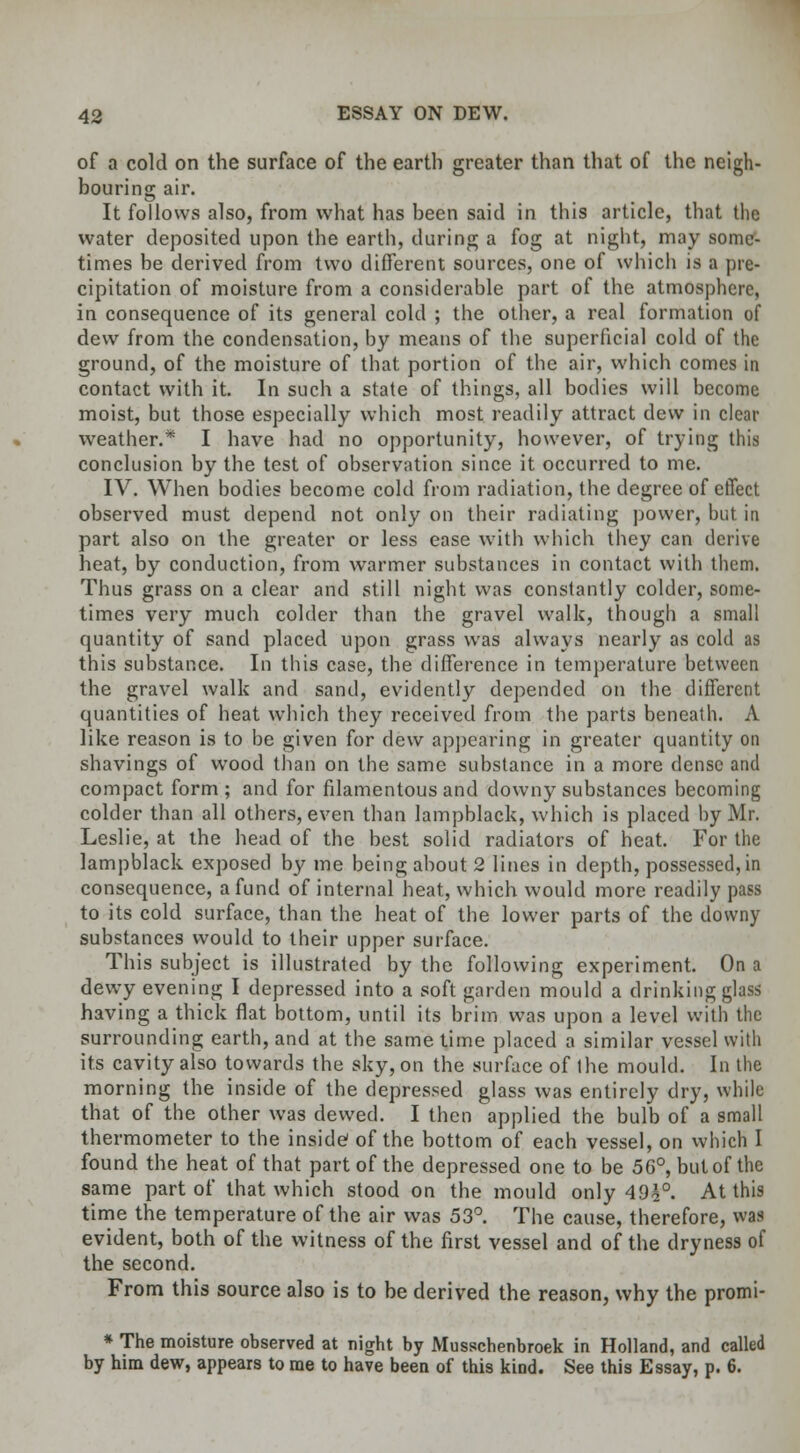 of a cold on the surface of the earth greater than that of the neigh- bouring air. It follows also, from what has been said in this article, that the water deposited upon the earth, during a fog at night, may some- times be derived from two different sources, one of which is a pre- cipitation of moisture from a considerable part of the atmosphere, in consequence of its general cold ; the other, a real formation of dew from the condensation, by means of the superficial cold of the ground, of the moisture of that portion of the air, which comes in contact with it. In such a state of things, all bodies will become moist, but those especially which most readily attract dew in clear weather.* I have had no opportunity, however, of trying this conclusion by the test of observation since it occurred to me. IV. When bodies become cold from radiation, the degree of effect observed must depend not only on their radiating power, but in part also on the greater or less ease with which they can derive heat, by conduction, from warmer substances in contact with them. Thus grass on a clear and still night was constantly colder, some- times very much colder than the gravel walk, though a small quantity of sand placed upon grass was always nearly as cold as this substance. In this case, the difference in temperature between the gravel walk and sand, evidently depended on the different quantities of heat which they received from the parts beneath. A like reason is to be given for dew appearing in greater quantity on shavings of wood than on the same substance in a more dense and compact form ; and for filamentous and downy substances becoming colder than all others, even than lampblack, which is placed by Mr. Leslie, at the head of the best solid radiators of heat. For the lampblack exposed by me being about 2 lines in depth, possessed, in consequence, a fund of internal heat, which would more readily pass to its cold surface, than the heat of the lower parts of the downy substances would to their upper surface. This subject is illustrated by the following experiment. On a dewy evening I depressed into a soft garden mould a drinking glass having a thick flat bottom, until its brim was upon a level with the surrounding earth, and at the same time placed a similar vessel with its cavity also towards the sky, on the surface of the mould. In the morning the inside of the depressed glass was entirely dry, while that of the other was dewed. I then applied the bulb of a small thermometer to the inside of the bottom of each vessel, on which I found the heat of that part of the depressed one to be 56°, but of the same part of that which stood on the mould only 49£°. At this time the temperature of the air was 53°. The cause, therefore, was evident, both of the witness of the first vessel and of the dryness of the second. From this source also is to be derived the reason, why the promi- * The moisture observed at night by Musschenbroek in Holland, and called by him dew, appears to me to have been of this kind. See this Essay, p. 6.