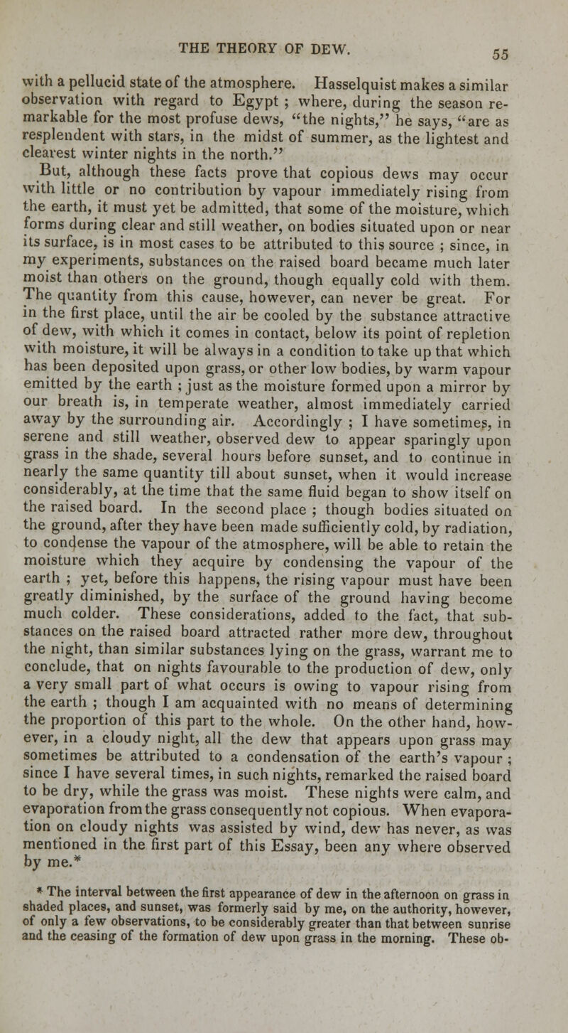 with a pellucid state of the atmosphere. Hasselquist makes a similar observation with regard to Egypt ; where, during the season re- markable for the most profuse dews, the nights, he says, are as resplendent with stars, in the midst of summer, as the lightest and clearest winter nights in the north. But, although these facts prove that copious dews may occur with little or no contribution by vapour immediately rising from the earth, it must yet be admitted, that some of the moisture, which forms during clear and still weather, on bodies situated upon or near its surface, is in most cases to be attributed to this source ; since, in my experiments, substances on the raised board became much later moist than others on the ground, though equally cold with them. The quantity from this cause, however, can never be great. For in the first place, until the air be cooled by the substance attractive of dew, with which it comes in contact, below its point of repletion with moisture, it will be always in a condition to take up that which has been deposited upon grass, or other low bodies, by warm vapour emitted by the earth ; just as the moisture formed upon a mirror by our breath is, in temperate weather, almost immediately carried away by the surrounding air. Accordingly ; I have sometimes, in serene and still weather, observed dew to appear sparingly upon grass in the shade, several hours before sunset, and to continue in nearly the same quantity till about sunset, when it would increase considerably, at the time that the same fluid began to show itself on the raised board. In the second place ; though bodies situated on the ground, after they have been made sufficiently cold, by radiation, to condense the vapour of the atmosphere, will be able to retain the moisture which they acquire by condensing the vapour of the earth ; yet, before this happens, the rising vapour must have been greatly diminished, by the surface of the ground having become much colder. These considerations, added to the fact, that sub- stances on the raised board attracted rather more dew, throughout the night, than similar substances lying on the grass, warrant me to conclude, that on nights favourable to the production of dew, only a very small part of what occurs is owing to vapour rising from the earth ; though I am acquainted with no means of determining the proportion of this part to the whole. On the other hand, how- ever, in a cloudy night, all the dew that appears upon grass may sometimes be attributed to a condensation of the earth's vapour ; since I have several times, in such nights, remarked the raised board to be dry, while the grass was moist. These nights were calm, and evaporation from the grass consequently not copious. When evapora- tion on cloudy nights was assisted by wind, dew has never, as was mentioned in the first part of this Essay, been any where observed by me.* * The interval between the first appearance of dew in the afternoon on grass in shaded place9, and sunset, was formerly said by me, on the authority, however, of only a few observations, to be considerably greater than that between sunrise and the ceasing of the formation of dew upon grass in the morning. These ob-