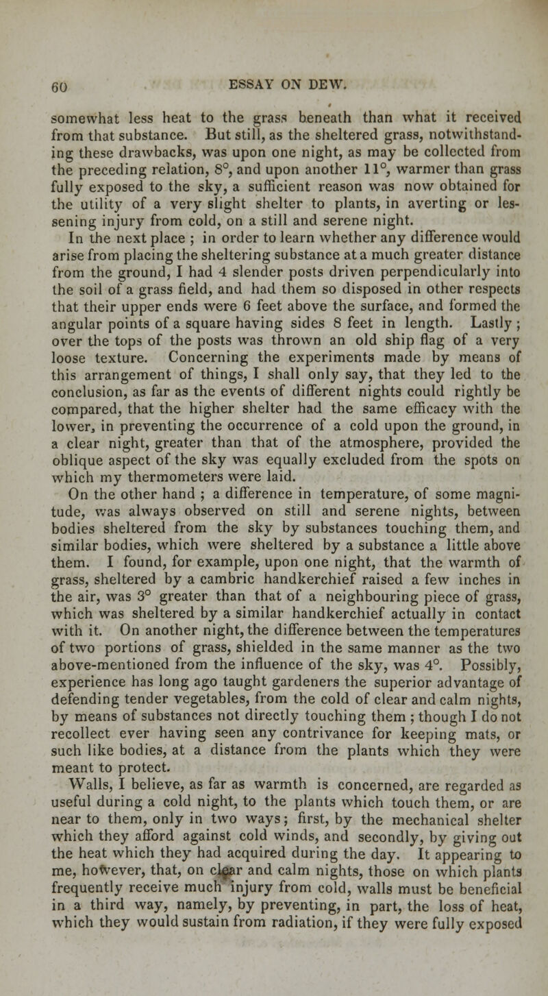 somewhat less heat to the grass beneath than what it received from that substance. But still, as the sheltered grass, notwithstand- ing these drawbacks, was upon one night, as may be collected from the preceding relation, 8°, and upon another 11°, warmer than grass fully exposed to the sky, a sufficient reason was now obtained for the utility of a very slight shelter to plants, in averting or les- sening injury from cold, on a still and serene night. In the next place ; in order to learn whether any difference would arise from placing the sheltering substance at a much greater distance from the ground, I had 4 slender posts driven perpendicularly into the soil of a grass field, and had them so disposed in other respects that their upper ends were 6 feet above the surface, and formed the angular points of a square having sides 8 feet in length. Lastly ; over the tops of the posts was thrown an old ship flag of a very loose texture. Concerning the experiments made by means of this arrangement of things, I shall only say, that they led to the conclusion, as far as the events of different nights could rightly be compared, that the higher shelter had the same efficacy with the lower, in preventing the occurrence of a cold upon the ground, in a clear night, greater than that of the atmosphere, provided the oblique aspect of the sky was equally excluded from the spots on which my thermometers were laid. On the other hand ; a difference in temperature, of some magni- tude, was always observed on still and serene nights, between bodies sheltered from the sky by substances touching them, and similar bodies, which were sheltered by a substance a little above them. I found, for example, upon one night, that the warmth of grass, sheltered by a cambric handkerchief raised a few inches in the air, was 3° greater than that of a neighbouring piece of grass, which was sheltered by a similar handkerchief actually in contact with it. On another night, the difference between the temperatures of two portions of grass, shielded in the same manner as the two above-mentioned from the influence of the sky, was 4°. Possibly, experience has long ago taught gardeners the superior advantage of defending tender vegetables, from the cold of clear and calm nights, by means of substances not directly touching them ; though I do not recollect ever having seen any contrivance for keeping mats, or such like bodies, at a distance from the plants which they were meant to protect. Walls, I believe, as far as warmth is concerned, are regarded as useful during a cold night, to the plants which touch them, or are near to them, only in two ways; first, by the mechanical shelter which they afford against cold winds, and secondly, by giving out the heat which they had acquired during the day. It appearing to me, however, that, on c]^ar and calm nights, those on which plants frequently receive much injury from cold, walls must be beneficial in a third way, namely, by preventing, in part, the loss of heat, which they would sustain from radiation, if they were fully exposed