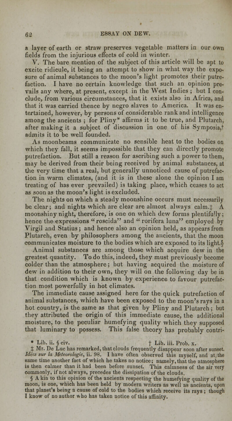 a layer of earth or straw preserves vegetable matters in our own fields from the injurious effects of cold in winter. V. The bare mention of the subject of this article will be apt to excite ridicule, it being an attempt to show in what way the expo- sure of animal substances to the moon's light promotes their putre- faction. I have no certain knowledge that such an opinion pre- vails any where, at present, except in the West Indies ; but I con- clude, from various circumstances, that it exists also in Africa, and that it was carried thence by negro slaves to America. It was en- tertained, however, by persons of considerable rank and intelligence among the ancients ; for Pliny* affirms it to be true, and Plutarch, after making it a subject of discussion in one of his Symposia,! admits it to be well founded. As moonbeams communicate no sensible heat to the bodies on which they fall, it seems impossible that they can directly promote putrefaction. But still a reason for ascribing such a power to them, may be derived from their being received by animal substances, at the very time that a real, but generally unnoticed cause of putrefac- tion in warm climates, (and it is in these alone the opinion I am treating of has ever prevailed) is taking place, which ceases to act as soon as the moon's light is excluded. The nights on which a steady moonshine occurs must necessarily be clear; and nights which are clear are almost always calm.} A moonshiny night, therefore, is one on which dew forms plentifully; hence the expressions  roscida and  rorifera luna employed by Virgil and Statius; and hence also an opinion held, as appears from Plutarch, even by philosophers among the ancients, that the moon communicates moisture to the bodies which are exposed to its light.§ Animal substances are among those which acquire dew in the greatest quantity. To do this, indeed, they must previously become colder than the atmosphere; but having acquired the moisture of dew in addition to their own, they will on the following day be in that condition which is known by experience to favour putrefac- tion most powerfully in hot climates. The immediate cause assigned here for the quick putrefaction of animal substances, which have been exposed to the moon's rays in a hot country, is the same as that given by Pliny and Plutarch; but they attributed the origin of this immediate cause, the additional moisture, to the peculiar humefying quality which they supposed that luminary to possess. This false theory has probably contri- * Lib. ii. § civ. -j- Lib. iii. Prob. x. X Mr. De Luc has remarked, that clouds frequently disappear soon after sunset. Idees sur la Meteorologie, ii. 98. I have often observed this myself, and at.the same time another fact of which he takes no notice; namely, that the atmosphere is then calmer than it had been before sunset. This calmness of the air very commonly, if not always, precedes the dissipation of the clouds. § A kin to this opinion of the ancients respecting the humefying quality of the moon, is one, which has been held by modern writers as well as ancients, upon that planet's being a cause of cold to the bodies which receive its rays ; though I know of no author who has taken notice of this affinity.