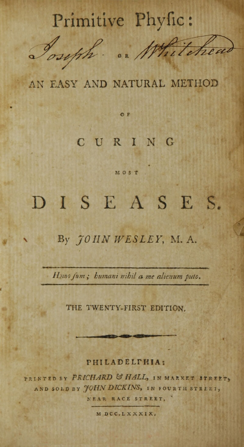 Primitive Phyfic: AN EASY AND NATURAL METHOD O F CURING II O S T DISEASES. v By JOHN WESLEY, M. A. Ihinofum ; htunani nihil a me alienum puio. THE TWENTY-FIRST EDITION, PHILADELPHIA: printed rv P RICHARD & HALL, in market street, and sold by yoHNDICKINS, in fourth siatti, NEAR RACE STREET. M DCC.L X XXI X.