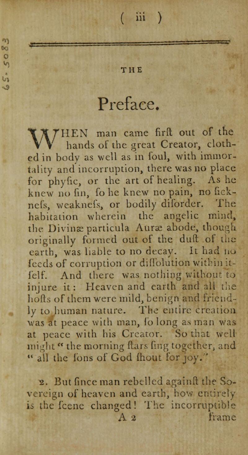 THE Preface. WHEN man came firft out of the hands of the great Creator, cloth- ed in body as well as in foul, with immor- tality and incorruption, there was no place for phyfic, or the art of healing. As he knew no fin, fo he knew no pain, no fick- nefs, weaknefs, or bodily diforder. The habitation wherein the angelic mind, the Divinseparticula Aurae abode, though originally formed out of the duft of the earth, was liable to no decay. It had ho feeds of corruption or diflblution within it- felf. And there was nothing without to injure it: Heaven and earth and all the hods of them were mild, benign and friend- ly to human nature. The entire creation was it peace with man, fo long as man was at peace with his Creator. So that well might •* the morning ftars fmg together, and  all the Ions of God fhout for joy.'' 2. But fince man rebelled againii the So- vereign of heaven and earth, how entirely is the fcenc changed! The incorruptible A 2 frame