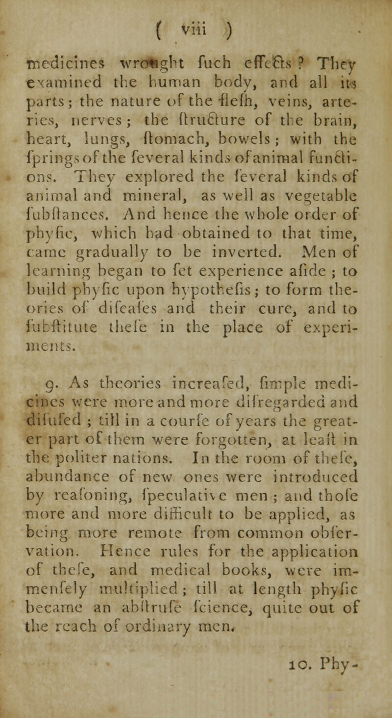 medicines wrought fuch effects ? They examined the human body, and all its parts; the nature of the -flefh, veins, arte- ries, nerves ; the ftrufture of the brain, heart, lungs, ftomach, bowels; with the fpringsof the feveral kinds of animal functi- ons. They explored the feveral kinds of animal and mineral, as well as vegetable Jubilances. And hence the whole order of ph) he, which had obtained to that time, came gradually to be inverted. Men of learning began to fet experience afide ; to build phyfic upon hvpothefis; to form the- ories of difcaies and their cure, and to fubititute theie in the place of experi- ments. 9. As theories increafed, fimple medi- cines were more and more dif regarded and difufed ; till in a courfe of years the great- er part of them were forgotten, at lea it in the politer nations. In the room of tliefc, abundance of new ones were introduced by reafoning, fpeculathc men; and thofe more and more difficult to be applied, as being more remote from common obfer- vation. Hence rules for the application of thefe, and medical books, were im- menfely multiplied; till at length phylic became an abilrufe feience, quite out of the reach of ordinary men. 10. Phy-