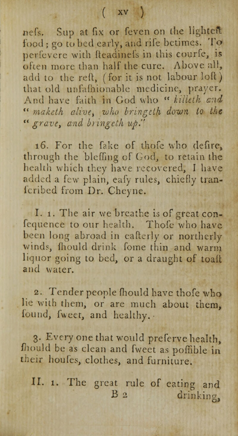 nefs. Sup at fix or fevcn on the llghteft food ; go to bed early, and rife betimes. To peri'everc with fteadinefs in this courfe, is often more than half the cure. Above all, add to the red, (for it is not labour loll) that old unfalhionable medicine, prayer. And have faith in God who  kiiltth and  mak&th alive, who bringsLh down to the  grave, and bringeth up. 16. For the fake of thofe who defire, through the bleffing of God, to retain the health which they have recovered, I have added a few plain, eafy rules, chiefly tran- fcribed from Dr. Cheyne. 1. 1. The air we breathe is of great con- fequence to our health. Thofe who have been long abroad in eafterly or northerly winds, fhould drink fome thin and warm liquor going to bed, or a draught of toaft and water. 2. Tender people fhould have thofe who lie with them, or are much about them, found, fweet, and healthy. 3. Every one that would preferve health, mould be as clean and fweet as pofiible in their houfes, clothes, and furniture. II. 1. The great rule of eating and