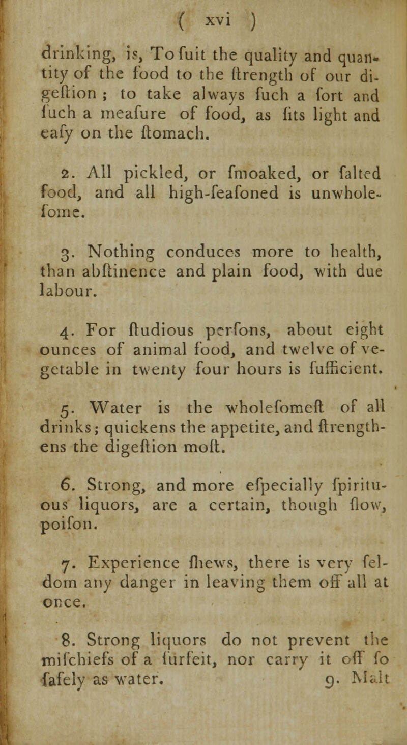 drinking, is, Tofuit the quality and quan- tity of the food to the ftrength of our di- geflion ; to take always fuch a fort and luch a meafure of food, as fits light and eafy on the ftomach. 2. All pickled, or fmoaked, or falted food, and all high-feafoned is unwhole- fome. 3. Nothing conduces more to health, than abftinence and plain food, with due labour. 4. For fludious perfons, about eight ounces of animal food, and twelve of ve- getable in twenty four hours is fufficient. 5. Water is the wholefomeft of all drinks; quickens the appetite, and fhength- ens the digeftion molt. 6. Strong, and more efpecially fpiritu- ous liquors, are a certain, though (low, poifon. 7. Experience ihew-s, there is very fel- dorn any danger in leaving them off all at once. 8. Strong liquors do not prevent the mifchiefs of a furfeit, nor carry it off fo •fafely as water. 9. Malt