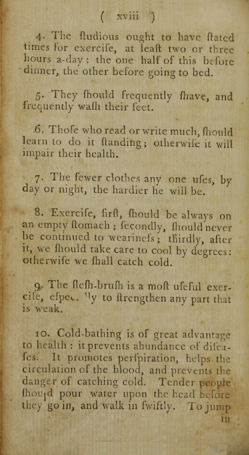 4- The fludious ought to have ftatcd times for exercife, at leaft two or three hours a-day : the one half of this before dinner, the other before going to bed. 5. They mould frequently fhave, and frequently warn their feet. 6. Thofe who read or write much, mould learn to do it (landing; otherwife it will impair their health. 7. The fewer clothes any one ufes, by day or night, the hardier he will be. 8. Exercife, firft, mould be always on an empty ftomach ; fecondly, mould never be continued to wearinefs • thirdly, after it, we mould take care to cool by degrees: otherwife we mall catch cold. 9. The flem-brum is a moft ufeful exer- cile, efpec. My to flrengthen any part that is weak. 10. Cold-bathing is of great advantage to health : it prevents abundance of difea- fes. It promotes perfpiration, helps the circulation of the blood, and prevents the danger of catching cold. Tender people moujd pour water upon the bead before they go in, and walk in fwiftly. To jump in