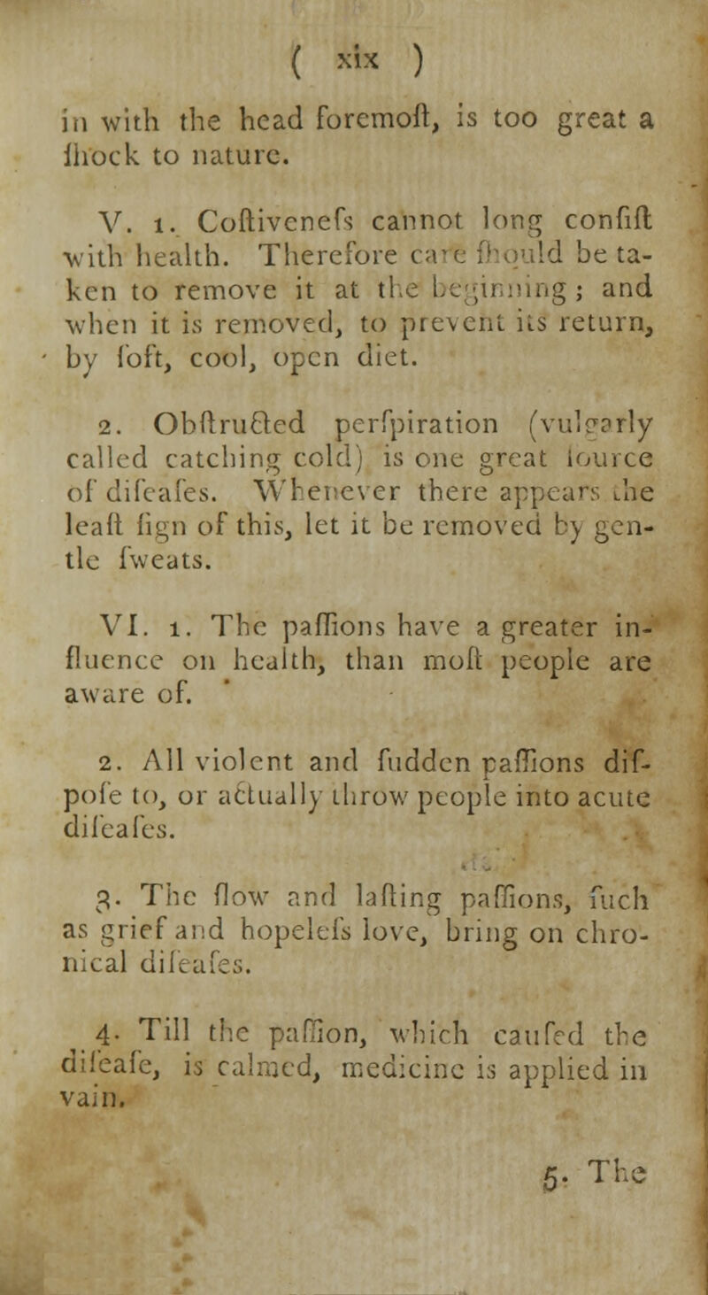 in with the head foremoft, is too great a ih'ock to nature. V. i. Coftivcnefs cannot long confift with health. Therefore ca Id be ta- ken to remove it at the beginning; and when it is removed, to prevent its' return, by loft, cool, open diet. 2. Obit ru Bed peiTpiration (vulgarly called catching cold) is one great lource of difeafes. Whenever there appears the leaft fign of this, let it be removed by gen- tle iweats. VI. 1. The paflions have a greater in- fluence on health, than molt people are aware of. 2. All violent and hidden paffions dif- pofe to, or actually throw people into acute difeafes. 3. The (low and lading paffions, fuch as grief and hopelefs love, bring on chro- nical difeafes. 4« Till the pafiion, which ca'ufe'd the difeafe, is calmed, medicine is applied in vain.