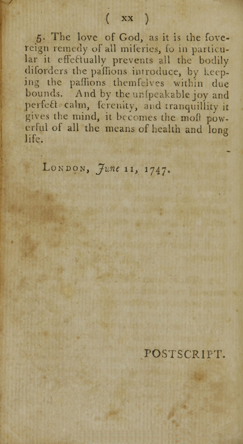 ( ™ ) 5. The love of God, as it is the fove- reign remedy of all miferies, fo in particu- lar it effectually prevents all the bodily diforders the paflions introduce, by Leep- ing the paflions themfelves within due bounds. And by the unfpeakable joy and perfect calm, ferenity, and tranquillity it gives the mind, it becomes the mod pow- erful of all the means of health and Ions life. ° London, June 11, 1747. POSTSCRIPT.