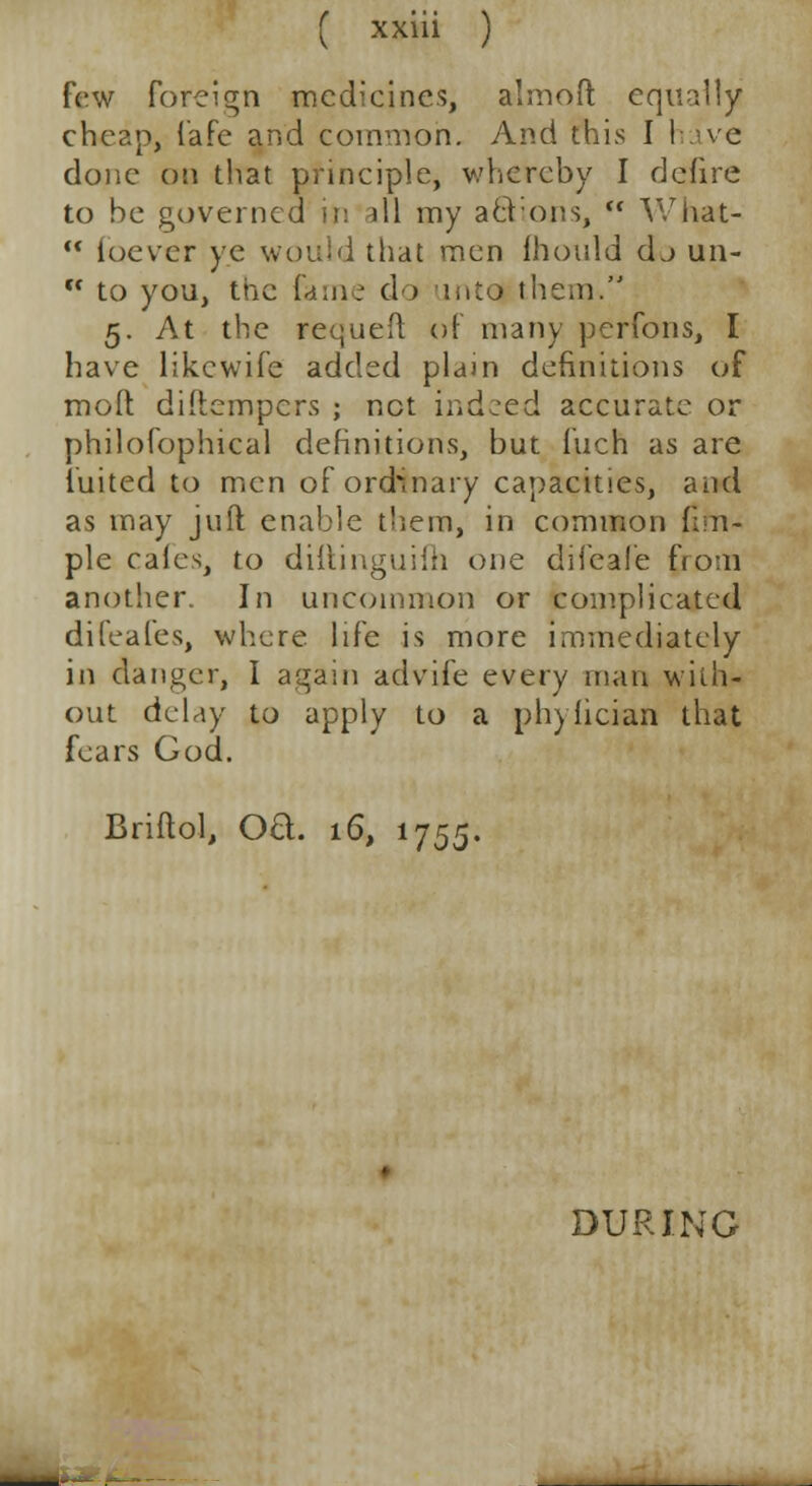 few foreign medicines, almofl: equally cheap, fafe and common. And this I have done on that principle, whereby I defire to be governed it: ill my acVons,  What-  luever ye would that men Ihould dj un- tc to you, tne fame do into them. 5. At the requeft of many perfons, I have likewife added plain definitions of moll diftempers ; net indeed accurate or philofophical definitions, but fuch as are tinted to men of ordinary capacities, and as may juft enable them, in common (Irn- ple cafes, to dittinguifh one difeafe fio:n another. In uncommon or complicated difeafes, where life is more immediately in danger, I again advife every man with- out delay to apply to a phyiician that fears God. Briflol, Oft. 16, 1755. DURING