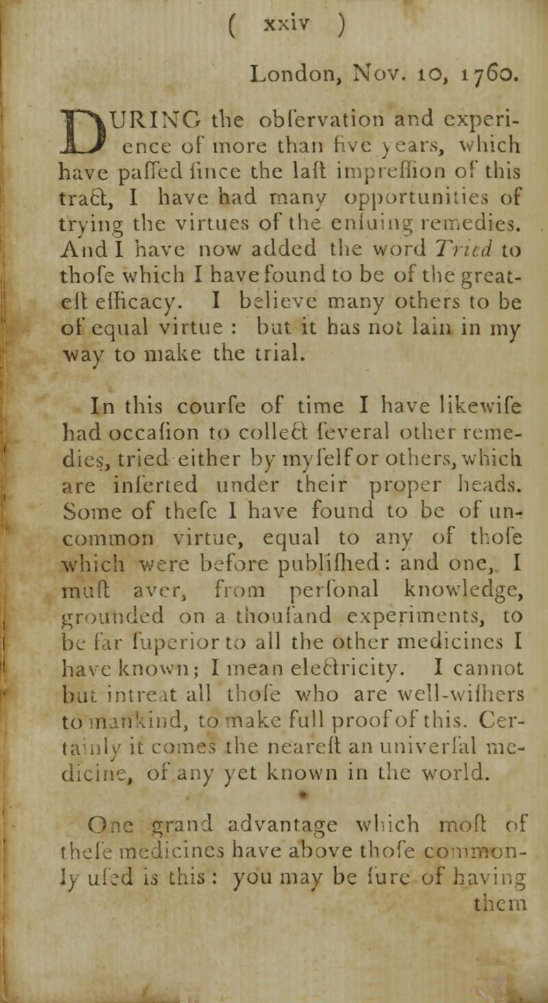 London, Nov. 10, 1760. kURING the obfervation and experi- ence of more than five years, which have paffed iince the laft impreflion of this trad, I have had many opportunities of trying the virtues of ttie enluing remedies. Audi have now added the word Tried to thofe which I have found to be of the great- elt efficacy. I believe many others to be of equal virtue : but it has not lain in my way to make the trial. In this courfe of time I have likewife had occahon to collect, feveral other reme- dies:, tried either by my i elf or others, which are inierted under their proper heads. Some of thefc I have found to be of un- common virtue, equal to any of thofe which were before publifhed: and one, I muft aver, from perfonal knowledge, grounded on a thoufand experiments, to be far fuperiorto all the other medicines I have known; I mean electricity. I cannot but intreat all thofe who are well-wilhers to rrtarikind, to make full proof of this. Cer- tainly it comes the neareft an univerfal me- dicine, or any yet known in the world. One grand advantage which mod of thefe medicines have above thofe common- ly uied is this : you may be iure of having them