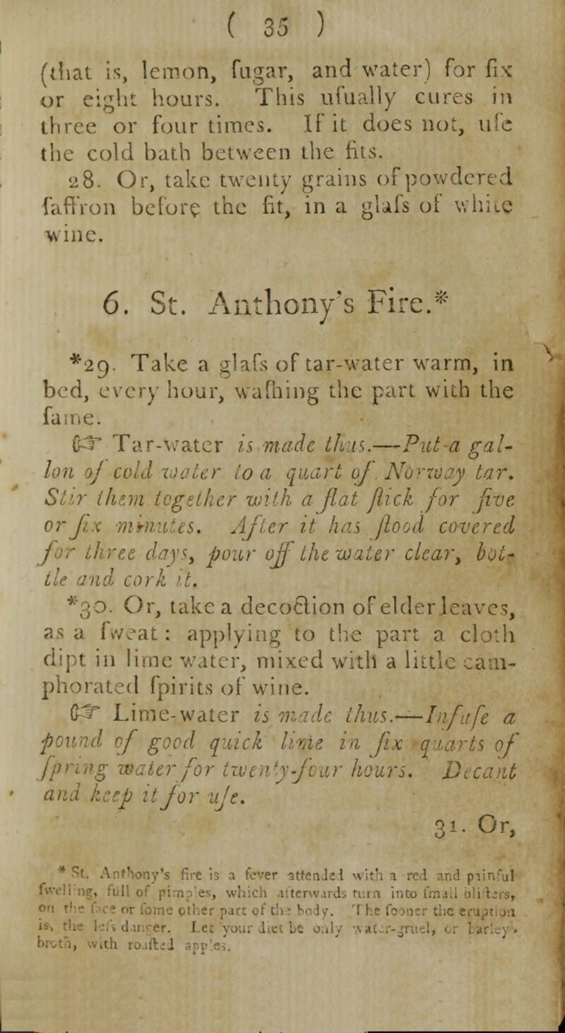 (that is, lemon, fugar, and water) for fix or eight hours. This ufually cures in three or four times. If it does not, ufe the cold bath between the fits. 28. Or, take twenty grains of powdered faffron before the fit, in a glafs of white wine. 6. St. Anthony's Fire.* *2g. Take a glafs of tar-water warm, in bed, every hour, warning the part with the fame. Tar-water is made thus.—Put a gal- lon of cold mater io a quart of Aru:--:ojy tar. Stir them together with a flat flick for five orjzx mmutes. After it has flood covered three days, pour off the water clear, bot- tle and cork it. Or, take a decoclion of elder leaves, as a fweat: applying to the part a cloth dipt in lime water, mixed with a little cam- phorated fpirits of wine. (£t* Lime-water is made ihus.—Infufe a found of good q'iick lime in fix quarts of jpring water for twenty four hours. Decant and herb it for ufe. 31. Or, Sony's fire is a fever ottenJe I with a rcvl and painful terwards turn into fmail blisters, oil.er part of t!>: body. '[ he fooner the e Let your u;ci be onlj ■•-.ih roufted