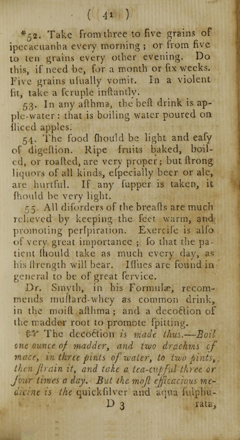 *52. Take from three to five grains of ipecacuanha every morning ; or from five to ten grains every other evening. Do this, if need be, for a month or fix weeks. Five grains ulually vomit. In a violent fit, take a fcruple inftantly. 53. In any afthma, the beft drink is ap- ple-water : that is boiling water poured on fliced apples. 54. The food fhouid be light and eafy of digeftioH. Ripe fruits baked, boil- ed, or roafted, are very proper; but ftrong liquors of all kinds, efpecially beer or ale, are hurtful. If any fupper is taken, it fhouid be very light. 55. All diforders of the breads are much relieved by keeping the feet warm, and promoting perfpiration. Exercife is al.fo of very great importance ; fo that the pa- tient fhouid take as much every day, as his ftrength will bear. I flues are found in general to be of great fervice. Dr. Smyth, in his Formulae, recom- mends muftard-whey as common drink, in the moid afthma ; and a decoftion of the madder root to promote lpitting. £-V The decoction is made thus.—Boil one ounce of madder, and two drachms cf mace, in three pints of water, to two pints, thenjlrain it, and take a tea-cupful three or Jour times a day. But the mofl efficacious me- te is the quickfilver and aqua fulphu- D 3 rata,