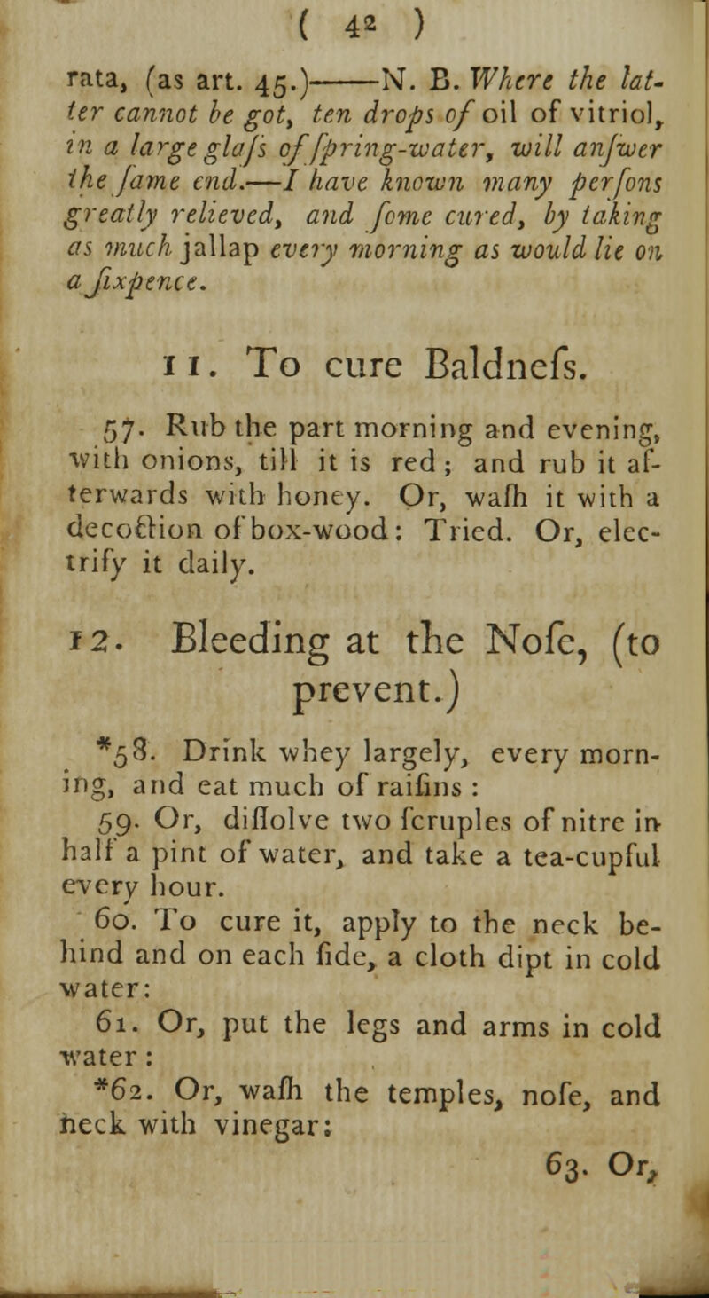 rata, (as art. 45.) N. B. Where the lat- ter cannot be got, ten drops of oil of vitriol, in a large glajs of/pring-water, will anjwer the fame end.—/ have known many perfons greatly relieved, and fome cured, by taking as much jallap every morning as would lie on ajixpence. 11. To cure Baldnefs. 57. Rub the part morning and evening, with onions, till it is red; and rub it af- terwards with honey. Or, wafh it with a decoction of box-wood: Tried. Or, elec- trify it daily. 12. Bleeding at the Nofe, (to prevent.) *53. Drink whey largely, every morn- ing, and eat much of raifins : 59. Or, difiolve two fcruples of nitre in half a pint of water, and take a tea-cupful every hour. 60. To cure it, apply to the neck be- hind and on each fide, a cloth dipt in cold water: 61. Or, put the legs and arms in cold water: *62. Or, warn the temples, nofe, and heck with vinegar; 63. Or,