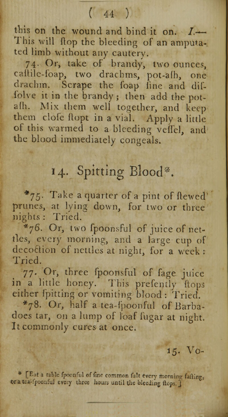 this on the wound and bind it on. /.— This will flop the bleeding of an amputa- ted limb without any cautery. 74. Or, take of brandy, two ounces, caitile-foap, two drachms, pot-afh, one drachm. Scrape the foap line and dif- folve it in the brandy ; then add the pot- afh. Mix them well together, and keep them clofe ftopt in a vial. Apply a little of this warmed to a bleeding veffel, and the blood immediately congeals. 14. Spitting Blood*. *75- Take a quarter of a pint of flewed' prunes, at lying down, for two or three nights : Tried. *76. Or, two fpoonsful of juice of net- tles, every morning, and a large cup of decoclion of nettles at night, for a week : Tried. 77. Or, three fpoonsful of fage juice in a little honey. This prefently {tops either {pitting or vomiting blood: Tried. *78. Or, half a tea-fpoonful of Barba- does tar, on a lump of loaf fugar at night. It commonly cures at once. 15. Vo- * [E.it a table fpoonful of fine common fait every morning farting, ©ratcj-fpocnful every three hours until the bleeding flops. J