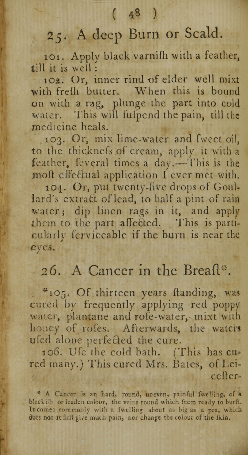 ( 4« ) 25. A deep Burn or Scald. 101. Apply black varnifh with a feather, till it is well: 102. Or, inner rind of elder well mixt with freih butter. When this is bound on with a rag, plunge the part into cold water. This will iulpend the pain, till the medicine heals. 103. Or, mix lime-water and fweet oil, to the thic.knefs of cream, apply it with a feather, leveral times a day.—-This is the molt effectual application I ever met with. 104. Or, put twenty-five drops of Goul* lard's extract of lead, to half a pint of rain water; dip linen rags in it, and apply them to the part affected. This is parti- cularly ferviceable if the burn is near the eyes. 26. A Cancer in the Breaft*. ^105. Of thirteen years {landing, w;h cured by frequently applying red poppy water, plantane and role-water, mixt with honey of rofes. Afterwards, the waters ufed alone perfefted the cure. 106. Ufe the cold bath. (This has cu- red many.) This cured Mrs. Bates, of Lei- cefler- * A Cancer is an hard, round, uneven, piinful (welling, of a black ifh oricade;i colour, the veins round which feem ready to built. It come: commonly with a fv/tilirg about as big as a pea, which does not Jt-ir;! give much pain, nor change the colour of the fkin.