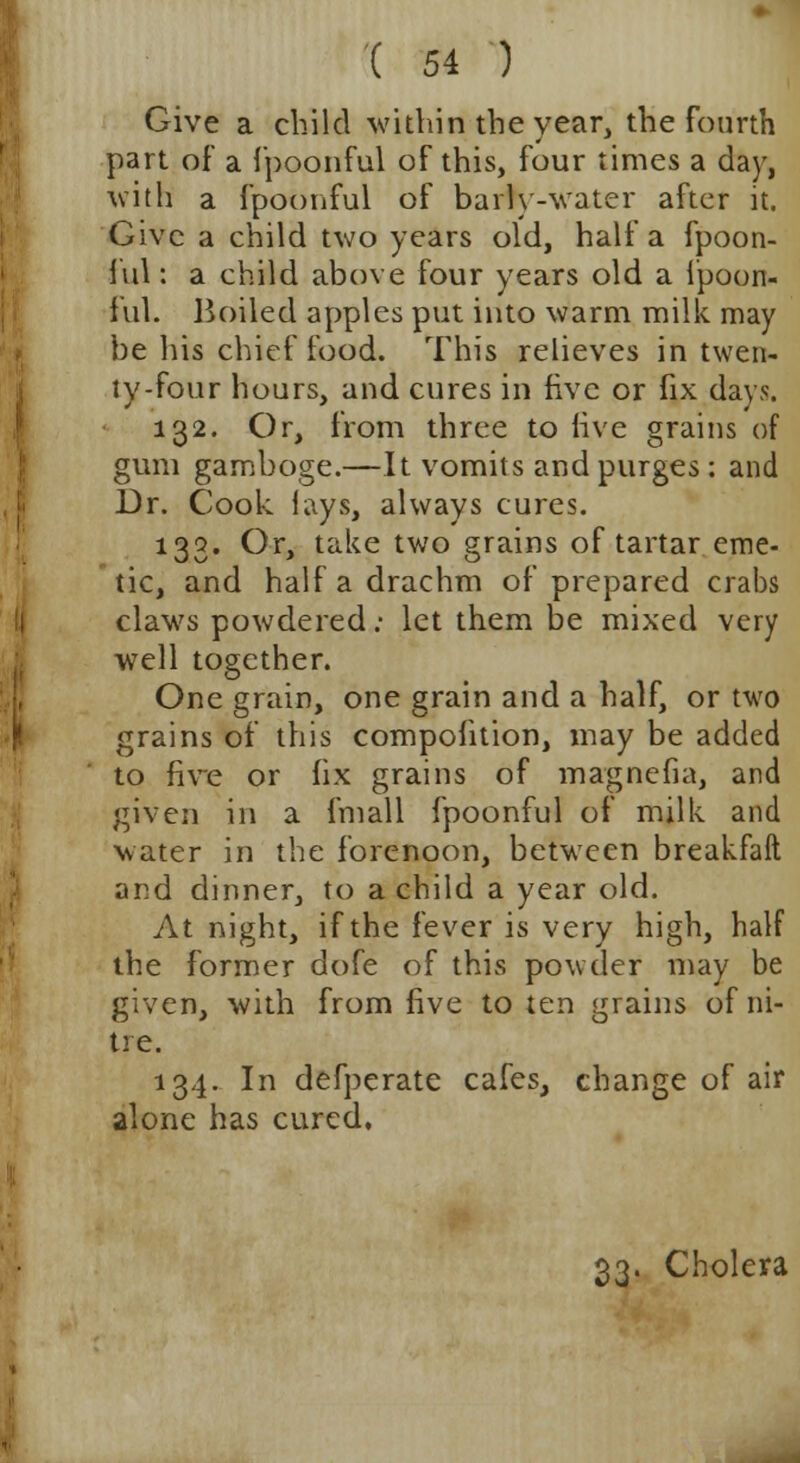 Give a child within the year, the fourth part of a fpoonful of this, four times a day, with a fpoonful of barfy-water after it. Give a child two years old, half a fpoon- ful : a child above four years old a fpoon- ful. Boiled apples put into warm milk may be his chief food. This relieves in twen- ty-four hours, and cures in five or fix days. 132. Or, from three to live grains of gum gamboge.—It vomits and purges: and Dr. Cook lays, always cures. 133. Or, take two grains of tartar eme- tic, and half a drachm of prepared crabs claws powdered: let them be mixed very well together. One grain, one grain and a half, or two grains of this compofition, may be added to five or fix grains of magnefia, and given in a fmall fpoonful of milk and water in the forenoon, between breakfaft and dinner, to a child a year old. At night, if the fever is very high, half the former dofe of this powder may be given, with from five to ten grains of ni- tre. 134. In defperate cafes, change of air alone has cured. 33. Cholera