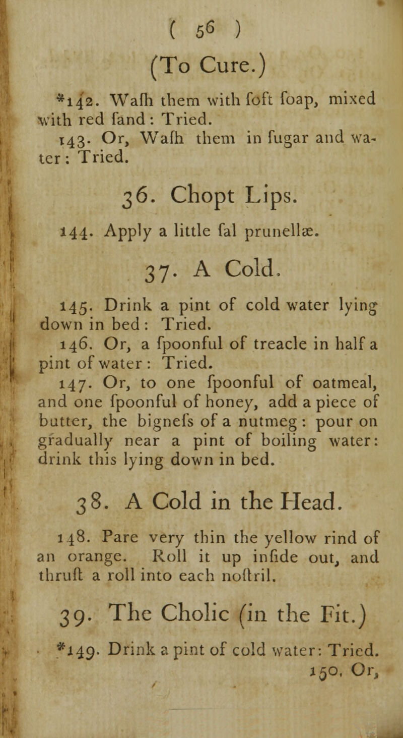 ( 5<5 ) (To Cure.) *142. Wafh them with Toft foap, mixed with red fand: Tried. 143. Or, Wafh them in fugar and wa- ter : Tried. %6. Chopt Lips. 144. Apply a little fal prunellae. 37. A Cold, 145. Drink a pint of cold water lying down in bed : Tried. 146. Or, a fpoonful of treacle in half a pint of water: Tried. 147. Or, to one fpoonful of oatmeal, and one fpoonful of honey, add a piece of butter, the bignefs of a nutmeg : pour on gradually near a pint of boiling water: drink this lying down in bed. 38. A Cold in the Head. 148. Pare very thin the yellow rind of an orange. Roll it up infide out, and thrufl a roll into each noftril. 39. The Cholic (in the Fit.) *149- Drink a pint of cold water: Tried. 150, Or,