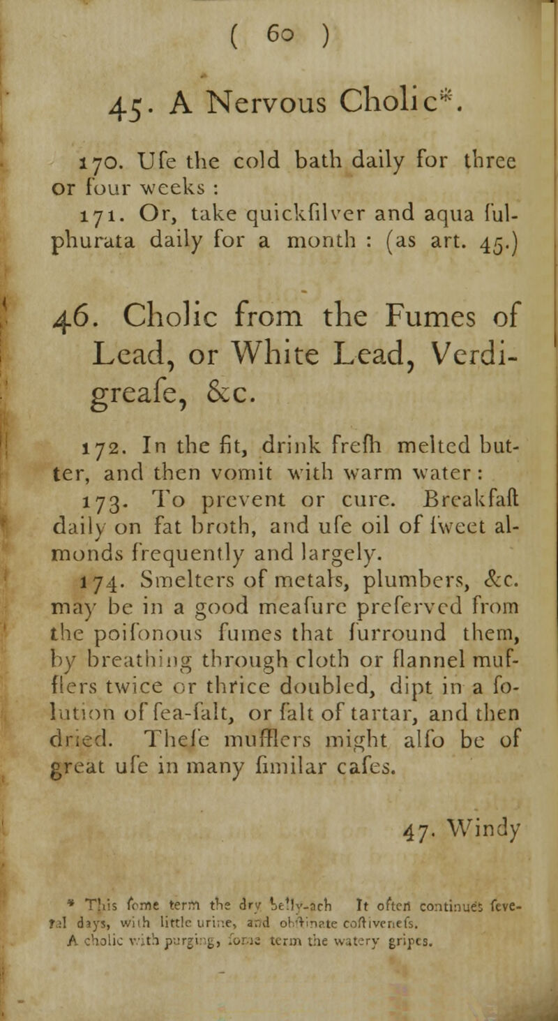 45- A Nervous Cliolic*. 170. Ufe the cold bath daily for three or four weeks : 171. Or, take quickfilver and aqua ful- phurata daily for a month : (as art. 45.) 46. Cholic from the Fumes of Lead, or White Lead, Verdi- greafe, &x. 172. In the fit, drink frefh melted but- ter, and then vomit with warm water: 173. To prevent or cure. Break fail daily on fat broth, and ufe oil of fweet al- monds frequently and largely. 174. Smelters of metals, plumbers, &c. may be in a good meafurc preferved from the poifonous fumes that furround them, by breathing through cloth or flannel muf- flers twice or thrice doubled, dipt in a fo- lutioh offea-falt, or fait of tartar, and then dried. Thefe mufflers might alio be of great ufe in many fnnilar cafes. 47. Windy * Tliis feme term tne dry Wlv.ach It often continues feve- T.:\ (hys, wiih little uri;:e, ar,d ohftinate coftivcnefs. A cholic with purging, focis term the watery gripes.
