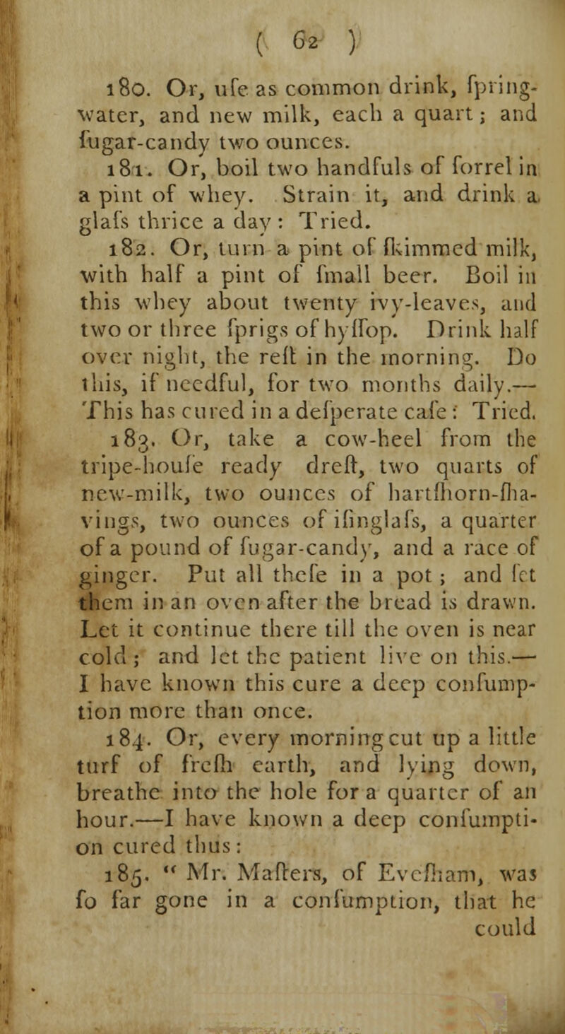 180. Or, life as common drink, fpring- water, and new milk, each a quart; and fugar-candy two ounces. 181. Or, boil two handfuls of forrel in a pint of whey. Strain it, and drink a. glafs thrice a day : Tried. 182. Or, turn a pint of fkimmed milk, with half a pint of fmall beer. Boil in this whey about twenty ivy-leaves, and two or three fprigs of hylfop. Drink half over night, the reft in the morning. Do tliis, if needful, for two months daily.— This has cured in a defperate cafe ! Tried. 183. Or, take a cow-heel from the tripe-houfe ready dreff, two quarts of new-milk, two ounces of hartfhorn-fha- vings, two ounces ofifinglafs, a quarter of a pound of fugar-candy, and a race of ginger. Put all thefe in a pot ; and let them in an oven after the bread is drawn. Let it continue there till the oven is near colcl; and let the patient live on this.— I have known this cure a deep confunrp- tion more than once. 184. Or, every morning cut up a little turf of frefh earth, and lying down, breathe into the hole for a quarter of an hour.—I have known a deep confumpti- on cured thus: 185.  Mr. Mailers, of Eve/ham, was fo far gone in a confumption, that he could