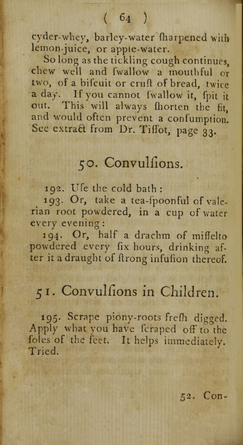 cyder-whey, barley-water fharpened with lemon-juice, or apple-water. So long as the tickling cough continues, chew well and fwallow a mouthful or two, of a bifcuit or croft of bread, twice a day. If you cannot {'wallow it, fpit it out. This will always fhorten the fit, and would often prevent a confumption. See cxtraQ; from Dr. Tifibt, page 33. 50. Convulsions. 192. life the cold bath : 193. Or, take a tea-fpoonful of vale- rian root powdered, in a cup of water every evening: 194. Or, half a drachm of miflelto powdered every fix hours, drinking af- ter it a draught of flrong infufion thereof. 51. Convulfions in Children. 195. Scrape piony-roots frefh digged. Apply what you have fcraped off to the f'oles of the feet. It helps immediately. Tried. 52. Con-