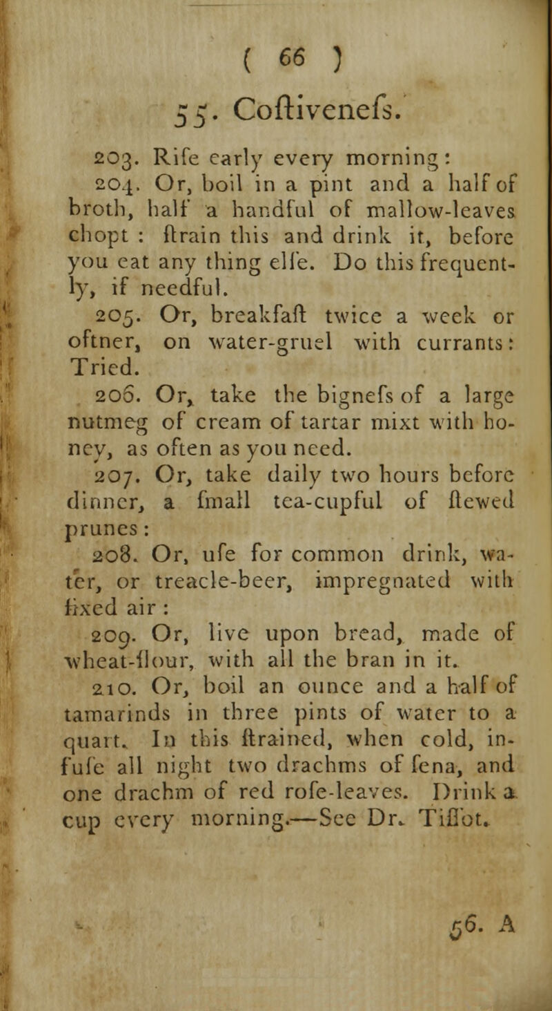 $$. Coftivenefs. 203. Rife early every morning: 204. Or, boil in a pint and a half of broth, half a handful of mallow-leaves chopt : {train this and drink it, before you eat any thing elfe. Do this frequent- ly, if needful. 205. Or, breakfaft twice a week or oftner, on water-gruel with currants: Tried. 20S. Or, take the bignefs of a large nutmeg of cream of tartar mixt with ho- ney, as often as you need. 207. Or, take daily two hours before dinner, a fmall tea-cupful of ftewed prunes: 208. Or, ufe for common drink, wa- ter, or treacle-beer, impregnated with fixed air : 209. Or, live upon bread, made of wheat-flour, with all the bran in it. 210. Or, boil an ounce and a half of tamarinds in three pints of water to a quart. In this {trained, when cold, in- fufe all night two drachms of fena, and one drachm of red rofe-leaves. Drink a cup every morning.—See Dr. TiObt.