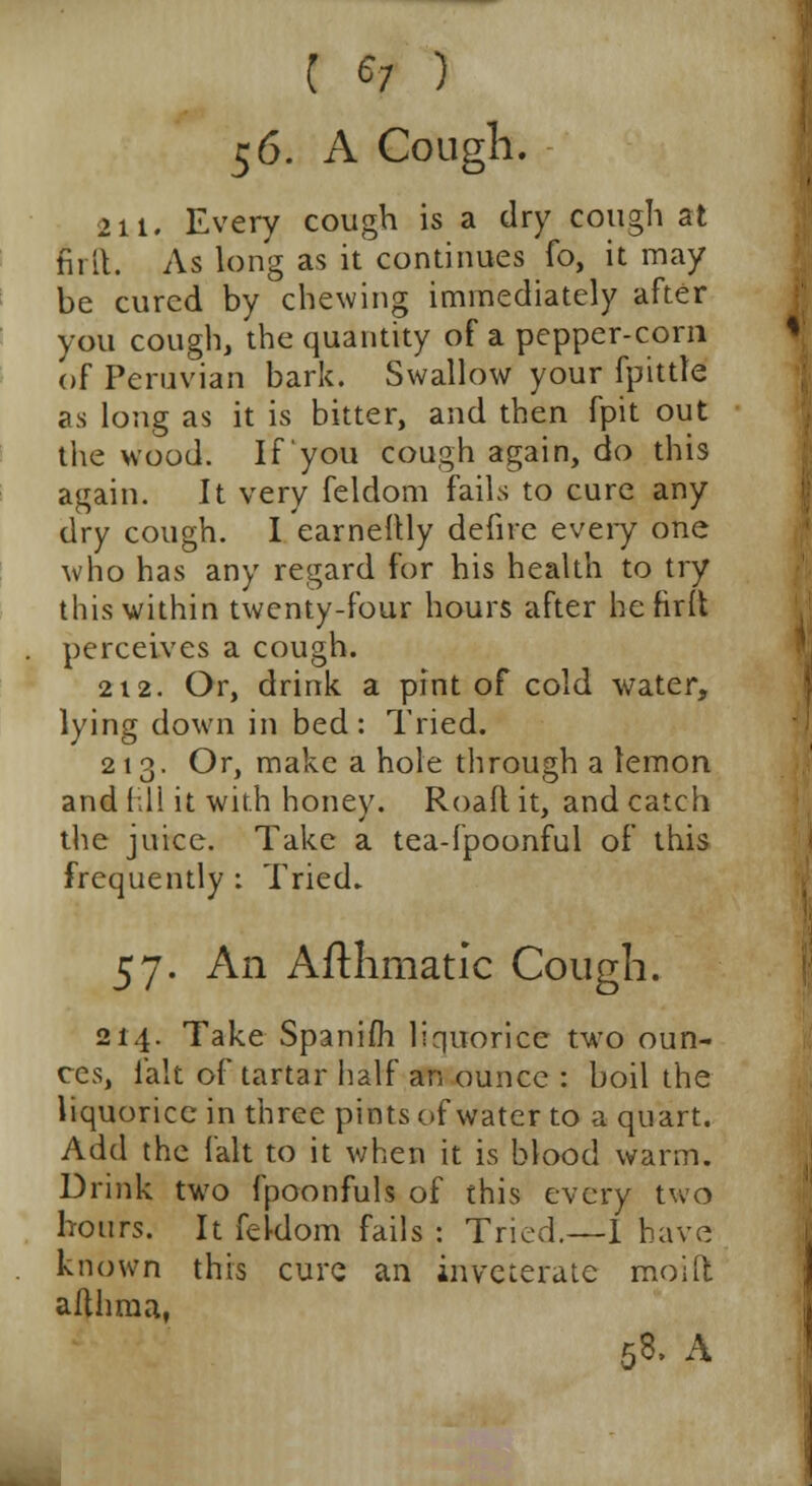 56. A Cough. 211. Every cough is a dry cough at full. As long as it continues fo, it may be cured by chewing immediately after you cough, the quantity of a pepper-corn of Peruvian bark. Swallow your fpittle as long as it is bitter, and then fpit out the wood. If you cough again, do this again. It very feldom fails to cure any dry cough. I earneftly defire every one who has any regard for his health to try this within twenty-four hours after hefidt perceives a cough. 212. Or, drink a pint of cold water, lying down in bed: Tried. 213. Or, make a hole through a lemon and fill it with honey. Road it, and catch the juice. Take a tea-fpoonful of this frequently : Tried. 57. An Afthmatic Cough. 214. Take Spanifh liquorice two oun- ces, fait of tartar half an ounce : boil the liquorice in three pints of water to a quart. Add the fait to it when it is blood warm. Drink two fpoonfuls of this every two hours. It feldom fails : Tried.—1 have known this cure an inveterate moid aflhma,