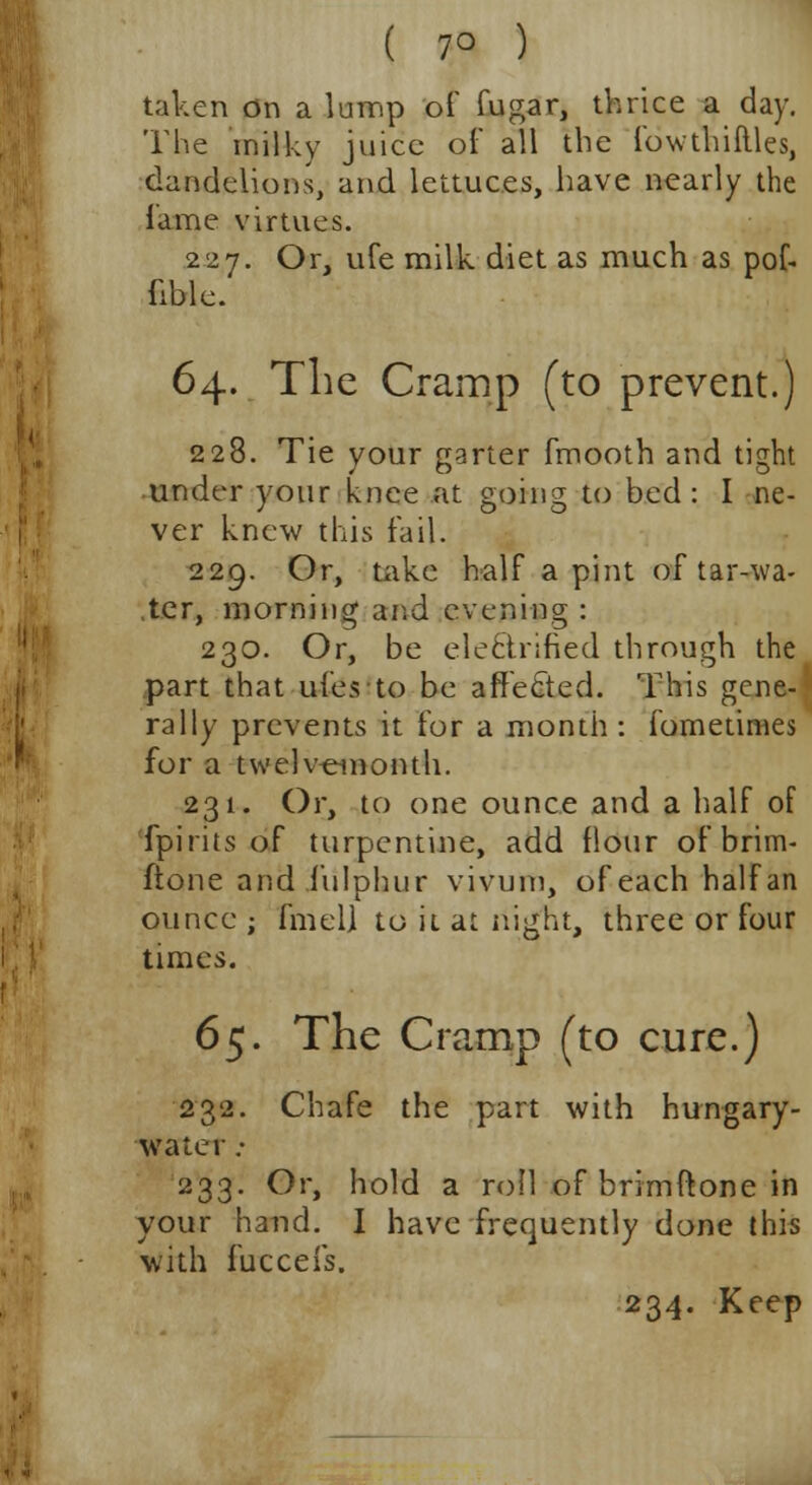 ( 7° ) taken on a lump of fugar, thrice a day. The milky juice of all the fowthiflles, dandelions, and lettuces, have nearly the fame virtues. 227. Or, ufe milk diet as much as pof- fible. 64. The Cramp (to prevent.) 228. Tie your garter fmooth and tight under your knee at going to bed : I ne- ver knew this fail. 229. Or, take half a pint of tar-wa- ter, morning and evening : 230. Or, be electrified through the part that ufes to be affected. This gene- rally prevents it for a month : fometimes for a twelvemonth. 231. Or, to one ounce and a half of fpirits of turpentine, add flour of brim- ftone and f'ulphur vivum, of each half an ounce ; fmell to it at night, three or four times. 6$. The Cramp (to cure.) 232. Chafe the part with hungary- water ; 233. Or, hold a roll of brim ft one in your hand. I have frequently done this with fucceis. 234. Keep