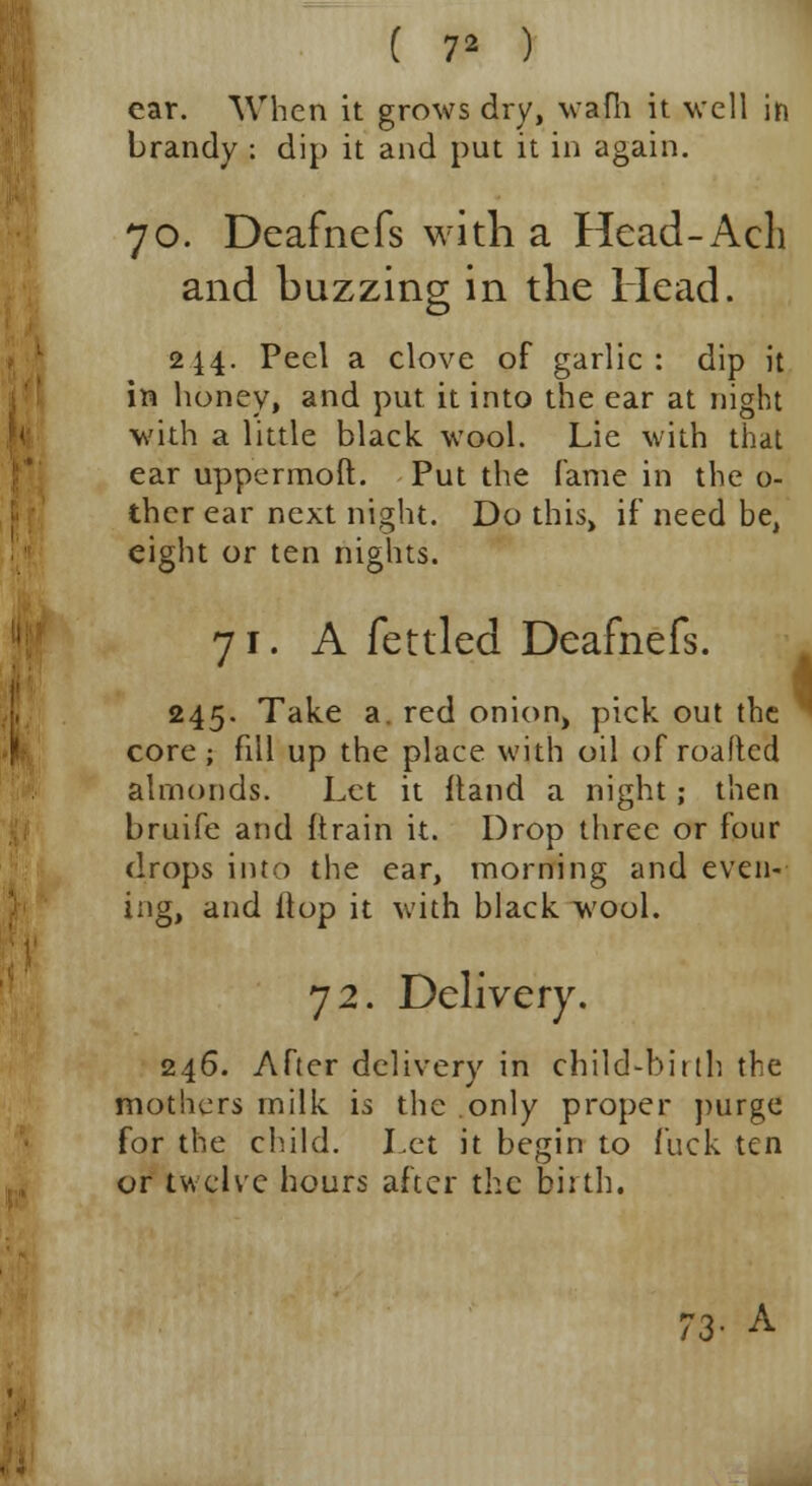 ( 7* ) ear. When it grows dry, wafh it well in brandy : dip it and put it in again. 70. Deaftiefs with a Head-Acli and buzzing in the Head. 244. Peel a clove of garlic: dip it in honey, and put it into the ear at night with a little black wool. Lie with that ear uppermoft. Put the fame in the o- thcr ear next night. Do this, if need be, eight or ten nights. 71. A fettled Deafnefs. 245. Take a. red onion, pick out the  core; fill up the place with oil of roaftcd almonds. Let it ftand a night; then bruife and (train it. Drop three or four drops into the ear, morning and even- ing, and flop it with black wool. 72. Delivery. 246. After delivery in child-birth the mothers milk is the only proper purge for the child. Let it begin to fuck ten or twelve hours after the birth. A