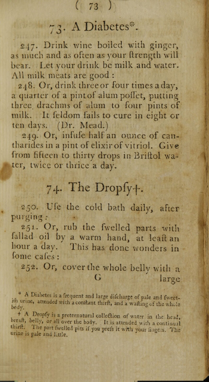 73. A Diabetes*. •247. Drink wine boiled with ginger, as much and as often as your (trength will bear. Let your drink be milk and water. All milk meats are good : 248. Or, drink three or four times a day, a quarter of a pint of alum poflet, putting three drachms of alum to four pints of milk. It feldom fails to cure in eight or ten days. (Dr. Mead.) 249. Or, infufehalfan ounce of can- tharides in a pint of elixir of vitriol. Give from fifteen to thirty drops in Briltol wa- ter, twice or thrice a day. 74. The Dropfyf. 250. Ufe the cold bath daily, after purging: 251. Or, rub the fwelled parts with fallad oil by a warm hand, at leaf! an hour a day. This has done wonders in fome cafes: 252. Or, cover the whole belly with a G large * A Diabetes is a frequent and large difcharge of pale and fweet- Kn urine, attended with aconltmt thirft, and a wafting of the whole body. ° t. f,AL^0pryisaprcternaturaIcollcaion rfwater in the head, Ore Ut, belly, or all over the body. It is attended w ith a continual thirlt. 1 he part (willed nits if you prefs it with voui fingers The urine is pale ana little.