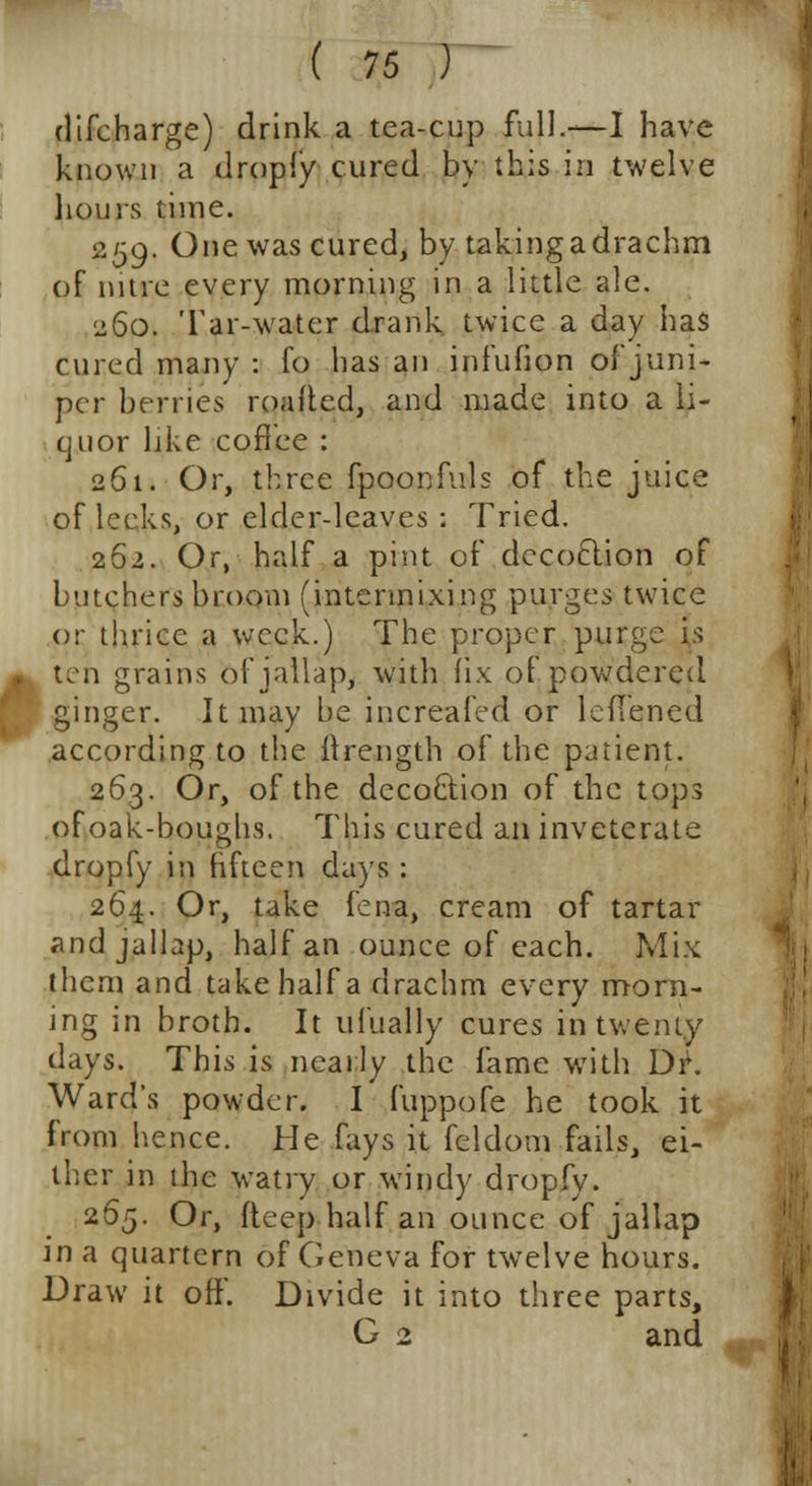 dtfcharge) drink a tea-cup full.—I have known a (imply cured by this in twelve hours time. 259- One was cured, by taking a drachm of nitre every morning in a little ale. 260. Tar-water drank twice a day has cured many : fo has an infufion of juni- per berries roafted, and made into a li- quor like coffee : 261. Or, three fpoonfuls of the juice of leeks, or elder-leaves : Tried. 262. Or, half a pint of decoction of butchers broom (intermixing purges twice or thrice a week.) The proper purge is ten grains of jallap, with fix of powdered ginger. It may be increafed or leflened according to the itrength of the patient. 263. Or, of the deco&ion of the tops of oak-boughs. This cured an inveterate dropfy in fifteen days : 264. Or, take fena, cream of tartar and jallap, half an ounce of each. Mix them and take half a drachm every morn- ing in broth. It ufually cures in twenty days. This is nearly the fame with Dr. Ward's powder. I fuppofe he took it from hence. He fays it feldom fails, ei- ther in the watry or windy dropfy. 265. Or, fteep half an ounce of jallap in a quartern of Geneva for twelve hours. Draw it off. Divide it into three parts, G 2 and