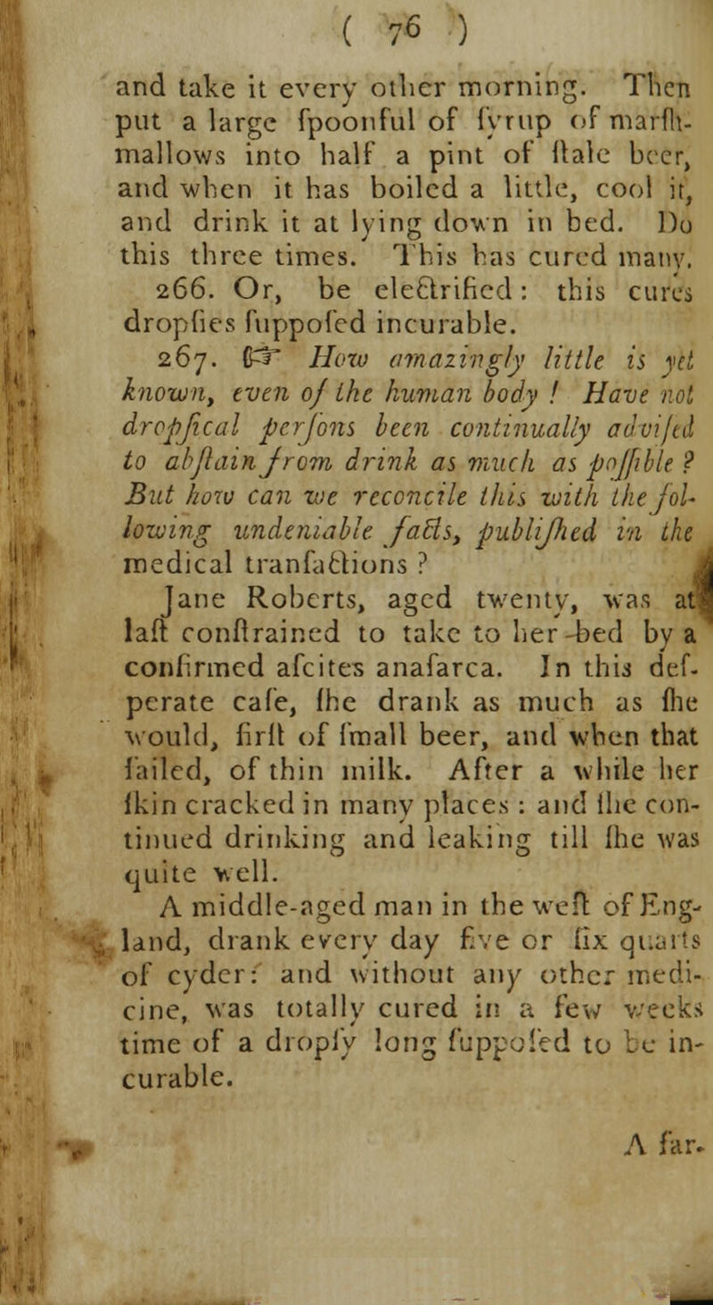 and take it every other morning. Then put a large fpoonful of fyrup of marfh- mallows into half a pint of Hale beer, and when it has boiled a little, cool it, and drink it at lying down in bed. Do this three times. This has cured many. 266. Or, be electrified: this cures dropfies fuppofed incurable. 267. $3~ How amazingly little is yet known, even of the human body ! Have not dropjical pcrfons been continually advifed to abflainjrom drink as muck as poffible ? But how can we reconcile this with the fol- lowing undeniable faBs, publifhed in the medical tranfactions ? Jane Roberts, aged twenty, was atl laft conftrained to take to her-bed by a confirmed afcites anafarca. In this def- pcrate cafe, fhe drank as much as fne would, firll of fmall beer, and when that failed, of thin milk. After a while her Ikin cracked in many places : and Hie con- tinued drinking and leaking till ihe was quite well. A middle-aged man in the wen of Eng- land, drank every day five or fix quarts of cyder: and without any other medi- cine, was totally cured in a few weeks time of a dropfy long fuppofed to be in- curable. A far.