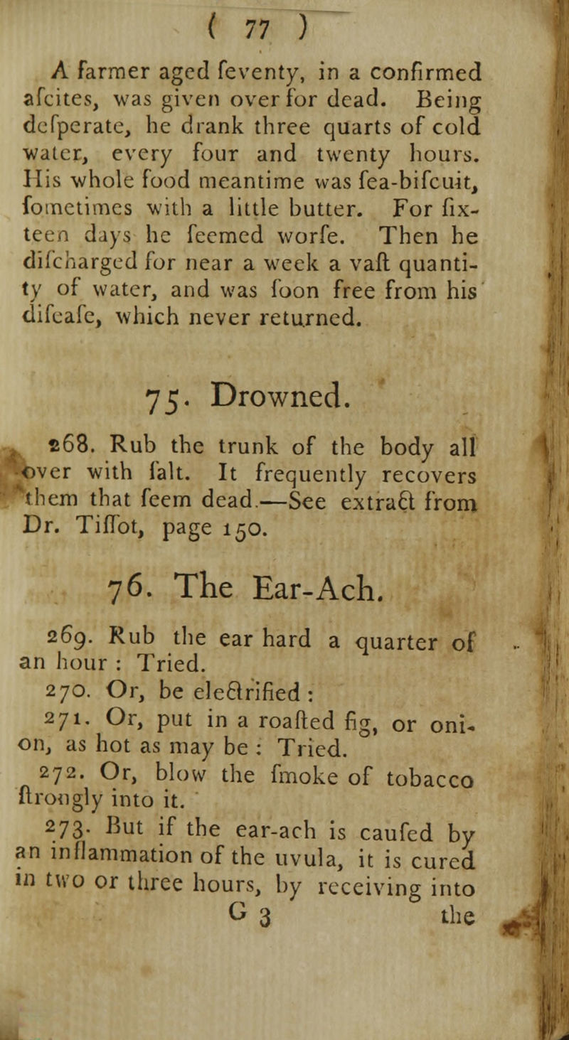 A farmer aged feventy, in a confirmed afcites, was given over for dead. Being defperate, he drank three quarts of cold water, every four and twenty hours. His whole food meantime was fea-bifcuit, fometimes with a little butter. For fix- teen days he feemed worfe. Then he discharged for near a week a vaft quanti- ty of water, and was foon free from his difeafe, which never returned. 75. Drowned. 4 268. Rub the trunk of the body all •over with fait. It frequently recovers *them that feem dead.—See extract from Dr. Tiflbt, page 150. 76. The Ear-Ach. 269. Rub the ear hard a quarter of an hour : Tried. 270. Or, be electrified: 271. Or, put in a roafted fig, or oni- on, as hot as may be : Tried. 272. Or, blow the fmoke of tobacco ftrongly into it. 273- But if the ear-ach is caufed by an inflammation of the uvula, it is cured in two or three hours, by receiving into G 3 the