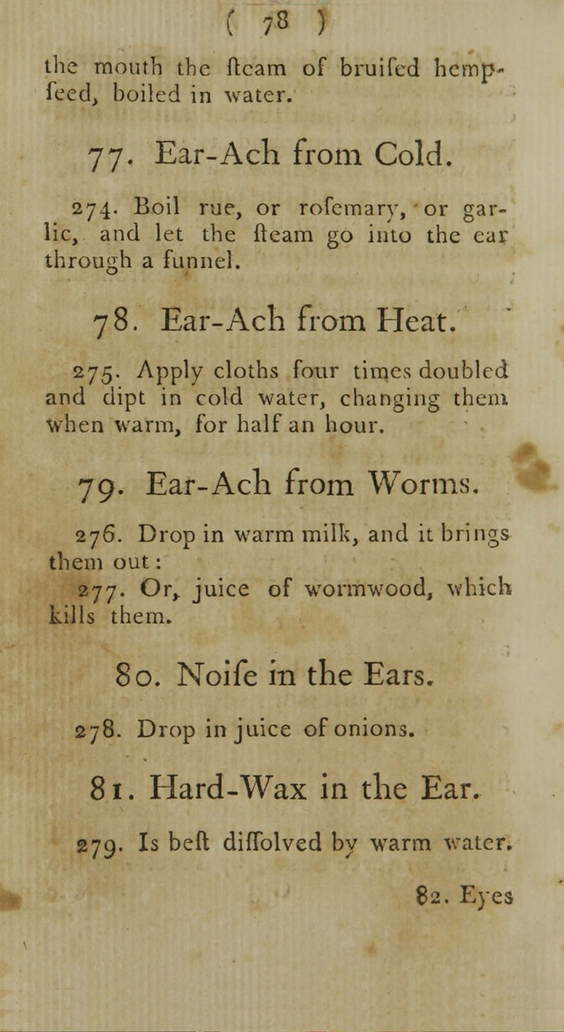 C ?8 ) the mouth the fleam of bruifed hemp- feed, boiled in water. 77. Ear-Ach from Cold. 274. Boil rue, or rofemary, or gar- lic, and let the fleam go into the ear through a funnel. 78. Ear-Ach from Heat. 275. Apply cloths four times doubled and dipt in cold water, changing them when warm, for half an hour. .0. 79. Ear-Ach from Worms. 276. Drop in warm milk, and it brings them out: 277. Or, juice of wormwood, which kills them. 80. Noife in the Ears. 278. Drop in juice of onions. 81. Elard-Wax in the Ear. 279. Is beft diffolved by warm water. 82. Eyes